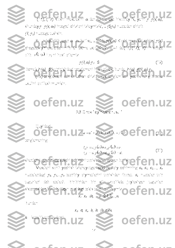   (16),   (17)   Koshi   masalasini     dan   boғliq   deb   hisoblaylik ,   ya`ni   y = y ( x ,	 ) ,
shunday   y = y ( x ,	

* )  integral   chi ziqni izlaymizki, u  (0, y
0 )   nuqtadan chiqib  
(1, y
1 )  nuqtaga tushsin . 
SHunday qilib, agar 	
 =	
*     bo`lsa, u holda  y(x,	 )  Koshi masalasi echimi  y(x)
chegaraviy masala echimi bilan ustma-ust tushadi.   da (16) (17)(18)ni hisobga
olib  
  ni hosil qilamiz 
y(1,	
 )-y
1 =0.                                                       (19)
Demak  F(	
 )=0  ko`rinishdagi tenglamani hosil qildik, bunda   F(	 )=y(1,	 )-y
1 . 
(19)   tenglamani   echish   uchun   chiziqlimas   tenglamlarni   yechishning   birorta
usulini qo`llash mumkin.  
2.3 Chekli ayirmalar usuli
Quyidagi 
    (20)
tenglamaning 
(21)
shartlarni qanoatlantiruvchi echimini topish talab etilgan bo`lsin.
Masalani   sonli  yechish   izlanayotgan   u(x)   haqiqiy  echimning   x
0 , x
1 , x
2 ,..., x
n
nuqtalardagi   y
0 ,   y
1 ,...y
n   taqribiy   qiymatlarini   topishdan   iborat.   x
i ,   nuqtalar   to`r
tugunlari   deb   ataladi.   Bir-biridan   bir   xil   uzoqlikda   joylashgan   tugunlar
sistemasidan hosil bo`lgan quyidagi tekis to`rni qo`llaymiz
x
i =x
0 +ih, i=0,1,2,...,n.
Bundan
x
0 =a, x
n =b, h=(b-a)/n.
h  –  kattalik to`r qadami .
14 