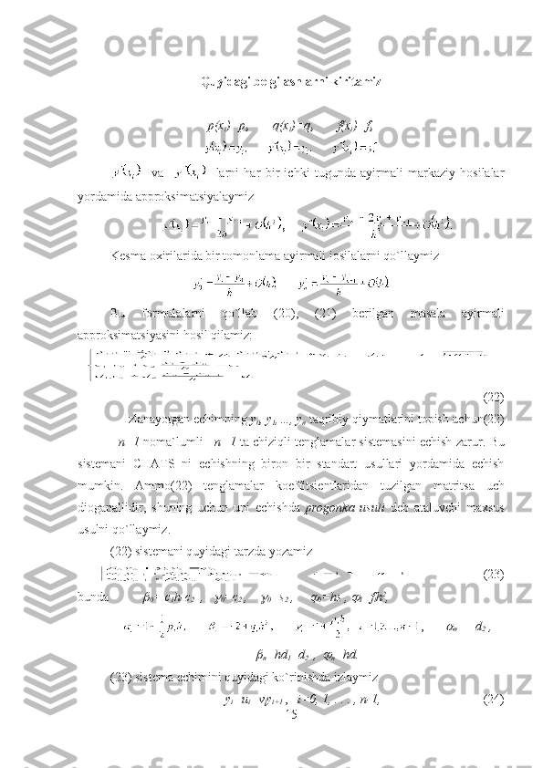 Quyidagi belgilashlarni kiritamiz
p(x
i )=p
i , q(x
i )=q
i , f(x
i )=f
i ,
    va         larni   har   bir   ichki   tugunda   ayirmali   markaziy   hosilalar
yordamida   a pproksim atsiyalaymiz      
,     
Kesma oxirilarida bir tomonlama ayirmali іosilalarni qo`llaymiz     
Bu   formulalarni   qo`llab   (20),   (21)   berilgan   masala   ayirmali
approksimatsi yasini   hosil qilamiz :
(22)
Izlanayotgan echimning  y
0 ,  y
1 ,…,  y
n   taqribiy qiymatlarini topish uchun (22)
    n +1   noma`lumli       n +1   ta chiziqli tenglamalar sistemasini echish zarur .  Bu
sistemani   CHATS   ni   echishning   biron   bir   standart   usullari   yordamida   echish
mumkin.   Ammo (22)   tenglamalar   koeffitsient laridan   tuzilgan   matritsa   uch
dioganallidir ,   shuning   uchun   uni   echishda   progonk a   usuli   deb   ataluvchi   maxsus
usulni qo`llaymiz .
(22)  sistem ani quyidagi tarzda yozamiz  
(23)
bunda
0 =  c
1 h - c
2   ,   	
0 = c
2  ,    	
0 = s
2  ,   	
0 = hs
   , 	
I = f
i h 2
,
,	

n =  – d
2  ,	

n = hd
1 + d
2  
  ,  	
n = hd .
(23)  sistem a echimini quyidagi ko`rinishda izlaymiz
y
i =u
i +v
i y
i+1   ,    i=0, 1, . . . , n-1, (24)
15 