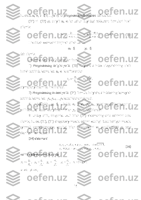 bu erada  u
i , v
i  , i=0,1,…,(n-1)   lar   progon ka  koeffisient lari  deb ataladi .    
(24)   ni     (23)   ga   qo`yib   u
i ,   v
i   lar   uchun   quyidagi   rekkurent   formul ani   hosil
qilamiz : 
(25)
Hisoblash sxemasini bir jinsli qilish uchun  
0 =0,	
n =0 ,
deb olamiz.
Progonka usuli ikki bosqichdan iborat .
1)   Progonkaning   to` g` ri   yo`li .   (25)   bo`yicha   i   indes   o`zgarishining   o`sib
borish tartibida ketma-ket    u
i , v
i   koeffitsient lar  
qiymatlar yordamida hisoblanadi.
2)  Progonkaning teskari yo`li.  (24) formula bo`yicha  i  indeksning kamayish
tartibida ketma-ket    y
n , y
n-1 ,…,y
0  kattaliklar aniqlanadi.  
SHunday qilib    	

n =0,    u holda    v
n =0    va  
    y
n =u
n  ,  ya`ni progonkaning to`ғri
yo`lida  v
i  ,  u
i    kattaliklar yordami bilan   y
n   echim hisoblanadi.
SHunday   qilib,   progonka   usuli   bilan   (24)   sistemaning   aniq   echimini   topa
olamiz, bu esa (20), (21) chegaraviy masala echimi xatoligi faqat berilgan masala
ayirmali   approksimatsiya   xatoligi   bilan   aniqlanishini   va   xatolik   O(h)   ga   teng
ekanligini ko`rsatadi .  
(24) sistemani
(26)
ko`rinishda yozamiz, bu erda 
.
16 