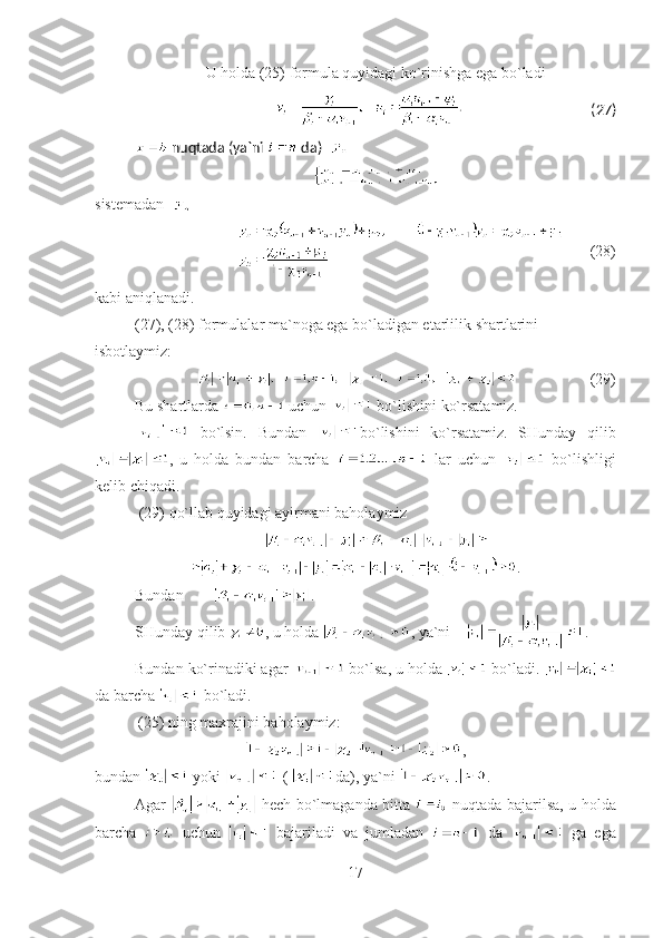 U holda  (25)   formul a   quyidagi ko`rinishga ega bo`ladi  
(27) 
  nuqtada  ( ya`ni     da )    
sistem adan   
        (28)
kabi aniqlanadi.
( 27 ), ( 28 ) formulalar ma`noga ega bo`ladigan etarlilik shartlarini 
isbotlaymiz:
(29)
Bu shartlarda   uchun   bo`lishini ko`rsatamiz.
  bo`lsin.   Bundan   bo`lishini   ko`rsatamiz.   SHunday   qilib
,   u   holda   bundan   barcha     lar   uchun     bo`lishligi
kelib chiqadi. 
  (29)  qo`llab quyidagi ayirmani baholaymiz  
.
Bundan   .
SHunday qilib   ,  u holda   ,  ya`ni      .
Bundan ko`rinadiki agar   bo`lsa ,  u holda     bo`ladi . 
da barcha   bo`ladi.
 (25) ning maxrajini baholaymiz:
,
bundan   yoki   (  da), ya`ni  .
Agar     hech bo`lmaganda bitta     nuqtada bajarilsa ,   u holda
barcha     uchun     bajariladi   va   jumladan     da     ga   ega
17 