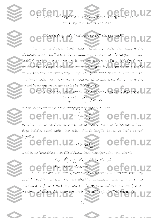 2.4  Chiziqli bo`lmagan issiqlik o`tkazuvchanlik tenglamasi uchun 
chekli ayirmali sxemalar tuzish
  Kvazichiziqli issiqlik o`tkazuvchanlik tenglamasi
Yuqori temperaturada o`tuvchi jarayonlar uchun, masalan plazmada, issiqlik
o`tkazuvchanlik   koeffitsienti   temperaturaning   chiziqlimas   funktsiyasi   bo`ladi
(zichligi   ham),   bir   qator   masalalarda   esa   temperatura   gradienti   funktsiyasi   ham
chiziqlimas   funktsiya   bo`ladi.   Bundan   tashqari   yana   issiqlik   manbalari   (issiqlik
o`tkazuvchanlik   tenglamasining   o`ng   tarafi)   temperaturadan   bog`liq   bo`lishi
mumkin, masalan issiqlik ximyaviy reaktsiya natijasida ajralsa. Muhitning issiqlik
sig`imi ham temperaturadan bog`liq bo`lishi mumkin.
SHu tarzda biz chiziqlimas issiqlik o`tkazuvchanlik tenglamasiga kelamiz:
bunda issiqlik oqimi  (  -  ichki e nergiya )  quyidagicha bo`ladi
va   u   ham     i     temperatur a   va   uning   hosilasining   chiziqlimas   funktsiyasi   bo`ladi .
Agar   issiqlik   oqimi   di / dx     hosiladan   chiziqli   bog`liq   bo`lsa   va   Fur ’ e   qonuni
bajarilsa
u holda biz kvazichiziqli issiqlik o`tkazuvchanlik tenglamasini hosil qilamiz
Bu   holda   issiqlik   sig`imi   s ,   issiqlik   o`tkazuvchanlik   koeffitsient i   k   va   o`ng
taraf   f   (issiqlik   manbalari   zichligi)   u ( x , t )   temperatur adan   bog`liq .   Birjinslimas
muhitda   k ,   s ,   f     lar   x   va   t   ning   uzulishli   funktsiyalari   bo`lishi   mumkin   ( har   xil
moddalar uchun  k ,  s ,  f   lar  u  temperaturadan har xil bog`liq bo`lishi mumkin ).
19 