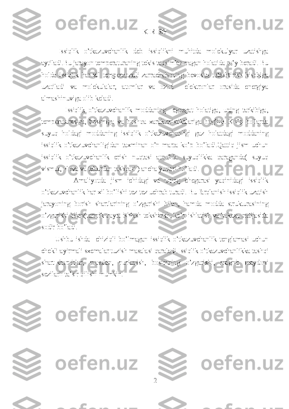 KIRISH
Issiqlik   o’tkazuvchanlik   deb   issiqlikni   muhitda   molekulyar   uzatishga
aytiladi.Bu jarayon temperaturaning tekis taqsimlanmagan holatida ro’y beradi. Bu
holda   issiqlik   har   xil   temperaturali   zarrachalarning   bevosita   tutashtirish   hisobiga
uzatiladi   va   molekulalar,   atomlar   va   ozod     elektronlar   orasida   energiya
almashinuviga olib keladi.
              Issiqlik   o’tkazuvchanlik   moddaning     agregat   holatiga,   uning   tarkibiga,
temperaturasiga,   bosimiga   va   boshqa   xarakteristikalariga   bog’liq.   Ko’p   hollarda
suyuq   holdagi   moddaning   issiqlik   o’tkazuvchanligi   gaz   holatdagi   moddaning
issiqlik   o’tkazuvchanligidan   taxminan   o’n   marta   ko’p   bo’ladi.Qattiq   jism   uchun
issiqlik   o’tkazuvchanlik   erish   nuqtasi   atrofida   suyuqlikka   qaraganda(   suyuq
vismut, olova va tellurdan tashqari ) ancha yuqori bo’ladi. 
              Amaliyotda   jism   ichidagi   va   uning   chegarasi   yaqinidagi   issiqlik
o’tkazuvchanlik har xil bo’lishi tez-tez uchrab turadi. Bu farqlanish issiqlik uzatish
jarayoning   borish   shartlarining   o’zgarishi   bilan,   hamda   modda   strukturasining
o’zgarishi bilan(termik qayta ishlash tekshirish, ko’p ishlatish va hakazo natijasida
sodir bo’ladi. 
Ushbu   ishda     chiziqli   bo’lmagan   issiqlik   o’tkazuvchanlik   tenglamasi   uchun
chekli ayirmali sxemalar tuzish masalasi qaraladi. Issiqlik o’tkazuvchanlikka tashqi
shart-sharoitlar,   masalan,   nurlanish,   bosimning   o’zgarishi,   magnit   maydoni
sezilarli ta’sir qilishi mumkin.
 
2 