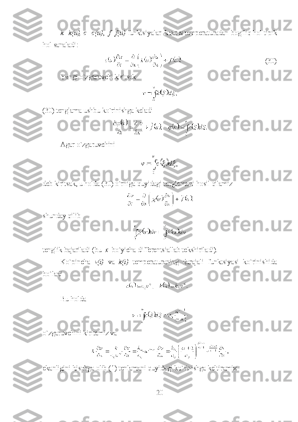 k = k ( u ),  c = c ( u ) ,    f = f ( u )  funktsiyalar faqat   u   temperatur adan   bog`liq hol tipik
hol sanaladi :
                                 ( 30 )
Y a ngi o`zgaruvchi kiritsak
(30)  tenglama ushbu ko`rinishga keladi
Agar o`zgaruvchini 				
u	
d	c	v	
0	
,	
deb kiritsak, u holda  (30)  o`rniga quyidagi tenglamani hosil qilamiz
shunday qilib
tenglik bajariladi  ( bu   x   bo`yicha  differentsi allab tekshiriladi ).
Ko`pincha   s(i)   va   k(i)   temperatur aning   darajali   funktsiya si   ko`rinishida
bo`ladi
Bu holda 
o`zgaruvchini  kiritamiz va 
,
ekanligini hisobga olib  (1)  tenlamani quyidagi ko`rinishga keltiramiz
20 