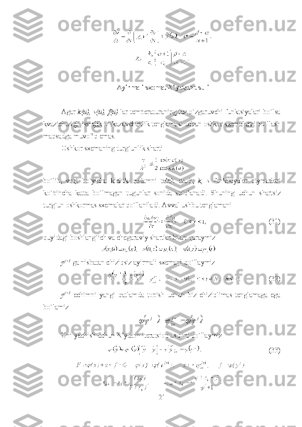 .
  Ayirmali  sxema. N’yuton  usuli
Agar  k ( u ),  s ( u ),  f ( u )  lar temperaturaning tez o`zgaruvchi funktsiyalari bo`lsa
kvazichiziqli issiqlik o`tkazuvchanlik tenglamasi uchun oshkor sxemalarni qo`llash
ma q sadga muvofiq emas.
Oshkor sxemaning turg`unlik sharti 
bo`lib,   vaqt   bo`yicha   kichik   qadamni   talab   etadi,   k ,   s   funktsiyalar   qiymatlari
ko`pincha   katta   bo`lmagan   tugunlar   sonida   aniqlanadi .   S h uning   uchun   shartsiz
turg`un oshkormas sxemalar qo`llaniladi. Avval ushbu tenglamani 
                                  (31)
quyidagi boshlang`ich va chegaraviy shartlar bilan qaraymiz  
y j +1
 ga nisbatan chiziqsiz ayirmali sxemani qo`llaymiz
           (32)
y j +1
  echimni   yangi   qatlamda   topish   uchun   biz   chiziqlimas   tenglamaga   ega
bo`lamiz			.
11 jj
xxj	y	y	y					 
Uni  y echish uchun  N’yuton  iteratsion usulini qo`llaymiz
                              ( 33 )
21 