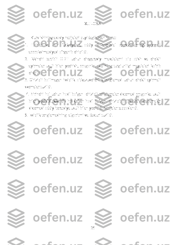 XULOSA
       Kurs ishining asosiy natijalari quyidagilardan iborat:
1.   To`rlar   va   to`r   funksiyalar ,   o ddiy   differentsial   operatorlarning   ayirmali
approksimatsiyasi  o’rganib chiqildi.
2.   Ikkinchi   tartibli   ODT   uchun   chegaraviy   masalalarni   o`q   otish   va   chekli
ayirmalar   usuli   bilan   yechish,   p rogonka   usulining   tur g` unligi   masalalari   ko’rib
chiqildi.
3.   Chiziqli   bo`lmagan   issiqlik   o`tkazuvchanlik   tenglamasi   uchun   chekli   ayirmali
sxemalar tuz ildi.
  4. Birinchi hol uchun hosil bo’gan   chiziqli tenglamalar sistemasi progonka usuli
bilan yechildi,ikkinchi   hol  uchun  hosil   bo’gan   chiziqli   bo’lmagan  tenglamalar
sistemasi oddiy iteratsiya usuli bilan yechildi.Natijalar taqqoslandi.
5. Issiqlik tenglamasining  algoritmi va dasturi tuzildi. 
26 