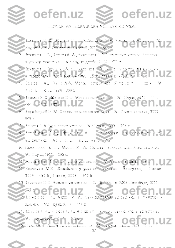 FOYDALANILGAN ADABIYOTLAR RO’YXATI
1. Бахвалов   Н.   С.,   Жидков   Н.   П.,   Кобельков   Г.   М.   Численные   методы.   –   М.:
Изд-во Бином. Лаборатория знаний, 2011. – 640 с.
2. Бахвалов Н. С., Корнев А. А., Чижонков Е. В. Численные методы. Решения 
задач и упражнения. – М.: Изд-во Дрофа, 2009. – 400 с.
3. Бахвалов Н. С., Лапин А. В., Чижонков Е. В. Численные методы в задачах и 
упражнениях. – М.: Изд-во Бином. Лаборатория знаний, 2010. – 240 с.
4. Беляев   Н.М.,   Рядно   А.А.   Метод   нестационарной   теплопроводности   -   М.
Высшая школа. 1978. - 328с.
5. Березин И.С., Жидков Н.П. Методы вычислений. – М.: Наука, 1962. – Т. 1. –
464 с. – Т. 2. – 639 с. 
6. Вержбицкий В. М. Основы численных методов. – М.: Высшая школа, 2009. –
848 с.
7. Волков Е. А. Численные методы. – М.: Наука, 1987. – 248 с. 
8. Воробьева   Г.К.,   Данилова   А.Н.   Практикум   по   вычислительной
математике.  –  М: Высшая школа, 1990. – 210  c .
9. Демидович   Б.   П.,   Марон   И.   А.   Основы   вычислительной математики. –
М.: Наука, 1966. – 695 с. 
10. Жидков В.Н. Вычислительная математика.– М, Академия, 2010.–208 с.
11. Исраилов   М.И.   Ҳ исоблаш   усуллари. –   Тошкент:   Ўқитувчи,   -   1-қисм,
2003. - 450 б., 2-қисм, 2008. – 340 б.
12. Калиткин   Н.Н.  Численные   методы.   –  С.Пб.:   Изд-во  БХВ-Петербург,   2011.   –
592 с.
13. Копченова   Н.В.,   Марон   И.   А.   Вычислителная   математика   в   примерах   и
задачах. – М.: Наука, 2008. – 368 с.
14. Крылов В. И., Бобков В. В., Монастырный П. И. Вычислительные методы. –
М.: Наука, 1976. – Т. 1. – 302 с. 
15. Лыков А.В. Теория теплопроводности. - М. Высшая школа. 1967. – 600с.
27 