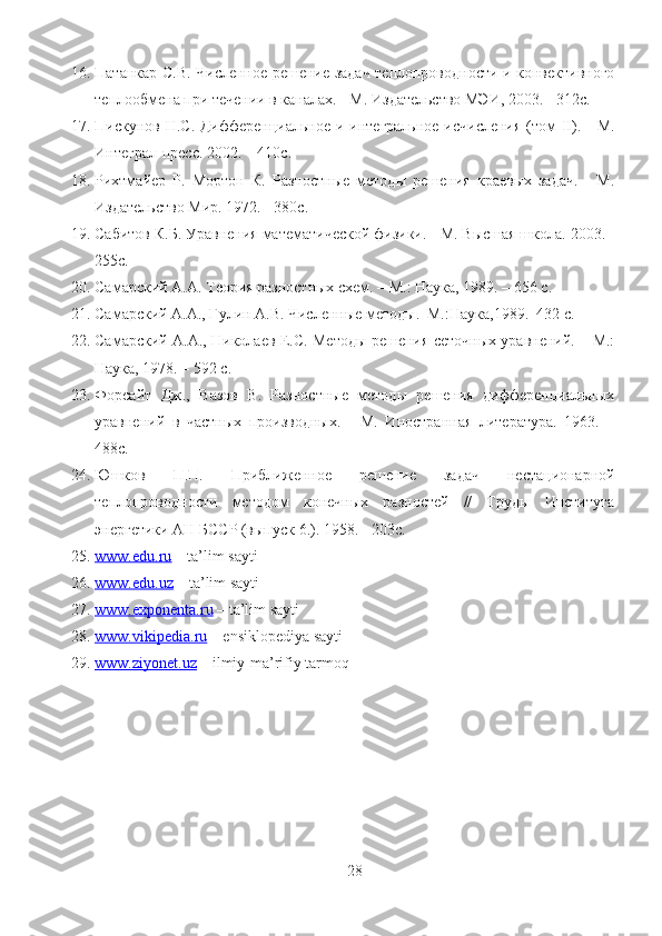 16. Патанкар С.В. Численное решение задач теплопроводности и конвективного
теплообмена при течении в каналах. - М. Издательство МЭИ, 2003. - 312с.
17. Пискунов Н.С. Дифференциальное и интегральное исчисления  (том II). - М.
Интеграл-пресс. 2002. – 410с.
18. Рихтмайер   Р.   Мортон   К.   Разностные   методы   решения   краевых   задач.   -   М.
Издательство Мир. 1972. - 380с.
19. Сабитов К.Б. Уравнения математической физики. - М. Высшая школа. 2003. -
255с.
20. Самарский А.А. Теория разностных схем. – М.: Наука, 1989. – 656 с. 
21. Самарский А.А., Гулин А.В. Численные методы.–М.:Наука,1989.–432 с.
22. Самарский А.А., Николаев Е.С. Методы решения сеточных уравнений. – М.:
Наука, 1978. – 592 с.
23. Форсайт   Дж.,   Вазов   В.   Разностные   методы   решения   дифференциальных
уравнений   в   частных   производных.   -   М.   Иностранная   литература.   1963.   –
488с.
24. Юшков   П.П.   Приближенное   решение   задач   нестационарной
теплопроводности   методом   конечных   разностей   //   Труды   Института
энергетики АН БССР (выпуск 6.). 1958. - 203с.
25. www.edu.ru     – ta’lim sayti
26. www.edu.uz     – ta’lim sayti
27. www.exponenta.ru     – ta’lim sayti
28. www.vikipedia.ru     – ensiklopediya sayti
29. www.ziyonet.uz     – ilmiy-ma’rifiy tarmoq
28 