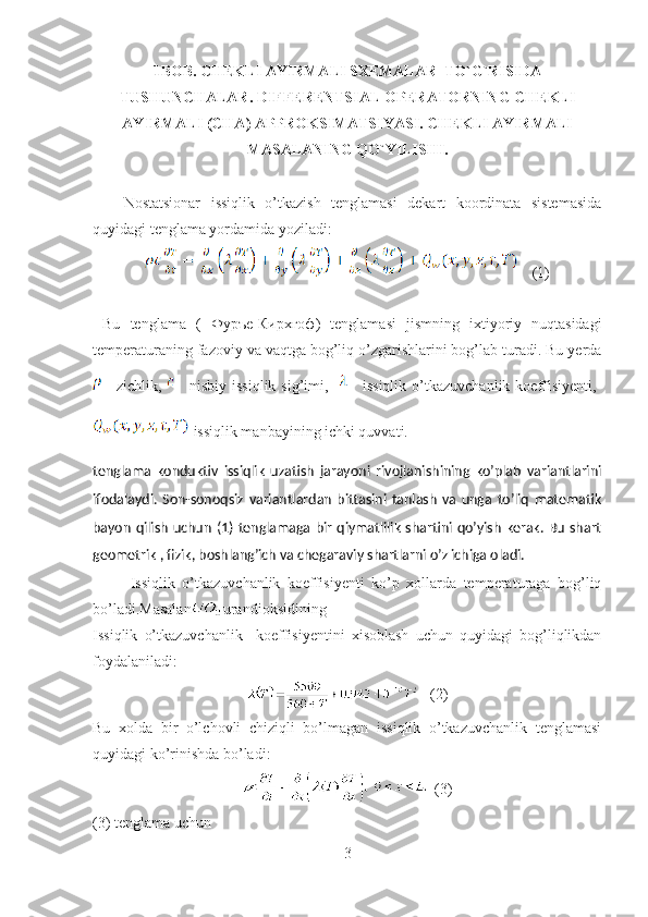 1BOB. CHEKLI AYIRMALI SXEMALAR  TO`G`RISIDA
TUSHUNCHALAR.  DIFFERENTSIAL OPERATORNING  CHEKLI
AYIRMALI ( CHA )  APPROKSIMATSIYASI .  CHEKLI AYIRMALI
MASALANING Q O` YILISHI .
                                  
Nostatsionar   issiqlik   o’tkazish   tenglamasi   dekart   koordinata   sistemasida
quyidagi tenglama yordamida yoziladi:
    (1)
  Bu   tenglama   (   Фуръе - Кирхгоф )   tenglamasi   jismning   ixtiyoriy   nuqtasidagi
temperaturaning fazoviy va vaqtga bog’liq o’zgarishlarini bog’lab turadi. Bu yerda
zichlik,   nisbiy   issiqlik   sig’imi,    issiqlik   o’tkazuvchanlik   koeffisiyenti,  
-issiqlik manbayining ichki quvvati.
tenglama   konduktiv   issiqlik   uzatish   jarayoni   rivojlanishining   ko’plab   variantlarini
ifodalaydi.   Son-sonoqsiz   variantlardan   bittasini   tanlash   va   unga   to’liq   matematik
bayon qilish uchun  (1)  tenglamaga bir qiymatlilik  shartini qo’yish  kerak. Bu shart
geometrik , fizik, boshlang’ich va chegaraviy shartlarni o’z ichiga oladi.
  Issiqlik   o’tkazuvchanlik   koeffisiyenti   ko’p   xollarda   temperaturaga   bog’liq
bo’ladi.Masalan urandioksidining
Issiqlik   o’tkazuvchanlik     koeffisiyentini   xisoblash   uchun   quyidagi   bog’liqlikdan
foydalaniladi:     
    (2)
Bu   xolda   bir   o’lchovli   chiziqli   bo’lmagan   issiqlik   o’tkazuvchanlik   tenglamasi
quyidagi ko’rinishda bo’ladi:
   (3)
(3) tenglama uchun
3 