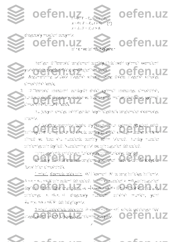 (4)
chegaraviy masalani qaraymiz.
  To`rlar va to`r funksiyalar
Berilgan   differentsial   tenglamani   taqribiy   ifodalovchi   ayirmali   sxemalarni
yozish uchun quyidagi ikkita amal bajarilishi kerak .
1.  Argumentning   uzluksiz   o`zgarish   sohasini   uning   diskret   o`zgarish   sohasiga
almashtirish kerak ;
2.  Differentsial   operatorni   qandaydir   chekli   ayirmali   operatorga   almashtirish,
bundan   tashqari   chegaraviy   shartlar   va   boshlang`ich   ma`lumotlar   uchun   ayirmali
almashtirishlar tuzish kerak .
Bu   jarayon   amalga   oshirilgandan   keyin   algebraik   tenglamalar   sistemasiga
o`tamiz.
Uzluksiz   argumentning   barcha   qiymatlari   uchun   ayirmali   masalani   echib
bo`lmaydi. SHuning uchun bu sohada qandaydir chekli sondagi nuqtalar to`plami
olinadi   va   faqat   shu   nuqtalarda   taqribiy   echim   izlanadi.   Bunday   nuqtalar
to`plamiga to`r deyiladi. Nuqtalarning o`zi esa to`r tugunlari deb ataladi. 
To`r tugunlarida aniqlangan funktsiyaga to`rli funktsiya deyiladi.
SHunday   qilib   differentsial   tenglama   yechimlari   fazosini   to`r   funktsiyalar
fazosi bilan almashtirdik.
1   misol    .     Kesmada   tekis   to`r.     kesmani     ta   teng   bo`lakga   bo`lamiz.
  to`r qadami deb ataladi.   Bo`linish nuqtalari    -  to`r tugunlari
deyiladi.   Barcha tugunlar to`plami     to`rni tashkil qiladi. Bu
to`plamga     chegaraviy   nuqtalarni   qo`shish   mumkin,   ya`ni
 deb belgilaymiz.
2 misol.   Tekislikda  tekis to`r .     sohada  aniqlangan ikki
o`zgaruvchili   funktsiyalar to`plamini qaraymiz.
4 