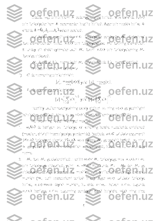 Odatda   to`r to`plami    qadamga bog`liq bo`ladi. Mos ravishda  
to`r funktsiyalar  ham     parametrdan bog`liq bo`ladi. Agar  to`r notekis bo`lsa  
sifatida   vektor qaraladi.
Uzluksiz   argumentli     funktsiyalar   qandaydir     funktsional
fazo  elementlaridan  iborat.     to`r   funktsiyalar   esa     fazoning  elementlari.
SHunday   qili   chekli   ayirmalar   usuli     fazoni     to`r   funktsiyalarning  
fazosiga o`tkazadi.
 fazodagi   norma kabi   chiziqli fazoda   norma kiritiladi.
Bir qator normalarni keltiramiz
1)    da normaning to`r ko`rinishi :
  yoki    .
2)    da normaning to`r ko`rinishi :
  yoki   .
Taqribiy usullar nazariyasining asosiy e`tibori     ning     ga yaqinligini
baholashga qaratiladi. Biroq   va  lar turli fazolarning vektorlaridir.
Baholashning ikkita imkoniyati mavjud:
1.    da   berilgan     funktsiya     sohaning   barcha   nuqtalarida   aniqlanadi
(masalan, chiziqli interpolyatsiya yordamida). Natijada     uzluksiz argumentli
 funktsiyani olamiz.   ayirma   ga tegishli bo`ladi.   ning
  ga   yaqinligi     bilan   xarakterlanadi,   bunda     -       dagi
norma .
2.    fazo   ga akslantiriladi. Har bir   funktsiyaga mos  
to`r   funktsiyaga   o`tkaziladi,   ya`ni     .   Bunda     -     dan     ga
o`tkazuvchi   chiziqli   operator.   Bu   moslikni   turli   yo`llar   bilan   amalga   oshirish
mumkin   (   turli   operatorlarni   tanlash   bilan).   Agar     uzluksiz   funktsiya
bo`lsa,     deyish   mumkin,   bu   erda   .   Ba`zan     tugunda
  berilgan     tugunning   qandaydir   atrofi   bo`yicha     ning   o`rta
6 