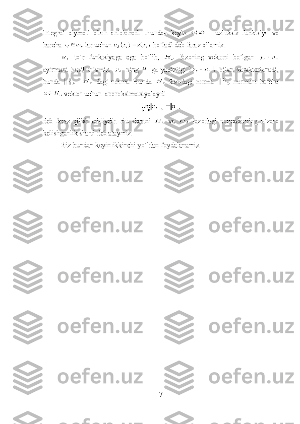 integral   qiymati   bilan   aniqlanadi.   Bundan   keyin     -   uzluksiz   funktsiya   va
barcha   lar uchun   bo`ladi deb faraz qilamiz.
  to`r   funktsiyaga   ega   bo`lib,     fazoning   vektori   bo`lgan  
ayirmani   hosil   qilamiz.     ning     ga   yaqinligi     bilan   xarakterlanadi,
bunda   -     dagi   norma.   Bunda     fazodagi   norma     normani   barcha
 vektor uchun  approksimatsiyalaydi
deb   faraz   qilish   tabiiydir.   Bu   shartni     va     fazodagi   normalarning   o`zaro
kelishganlik sharti deb ataymiz.
Biz bundan keyin ikkinchi yo`ldan foydalanamiz.
7 