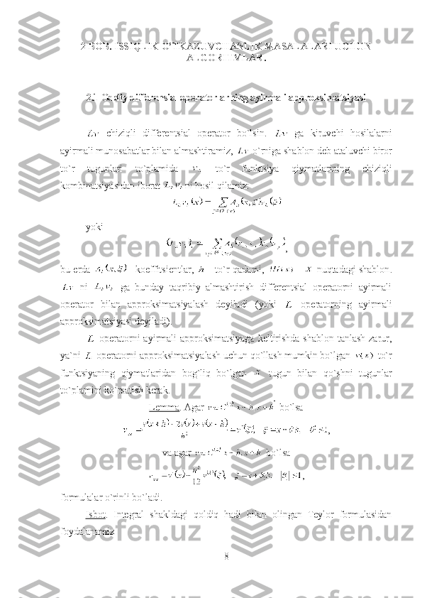 2 BOB. ISSIQLIK O’TKAZUVCHANLIK MASALALARI UCHUN
ALGORITMLAR.
2.1 Oddiy differensial operatorlarning ayirmali approksimatsiyasi
  chiziqli   differentsial   operator   bo`lsin.     ga   kiruvchi   hosilalarni
ayirmali munosabatlar bilan almashtiramiz,   o`rniga shablon deb ataluvchi biror
to`r   tugunlari   to`plamida     to`r   funktsiya   qiymatlarining   chiziqli
kombinatsiyasidan iborat  ni hosil qilamiz:
yoki
,
bu   erda   -  koeffitsient lar ,   -  to`r qadami ,   -   nuqtadagi shablon .
  ni     ga   bunday   taqribiy   almashtirish   differentsial   operatorni   ayirmali
operator   bilan   approksimatsiyalash   deyiladi   ( yoki     operatorning   ayirmali
approksimatsiyasi deyiladi ).
  operatorni ayirmali approksimatsiyaga  keltirishda shablon tanlash zarur,
ya`ni   operatorni approksimatsiyalash uchun qo`llash mumkin bo`lgan   to`r
funktsiyaning   qiymatlaridan   bog`liq   bo`lgan     tugun   bilan   qo`shni   tugunlar
to`plamini ko`rsatish kerak.
Lemma .  Agar    bo`lsa
,
va agar    bo`lsa
,
formulalar o`rinli bo`ladi .
Isbot .   Integral   shakldagi   qoldiq   hadi   bilan   olingan   Teylor   formulasidan
foydalanamiz
8 