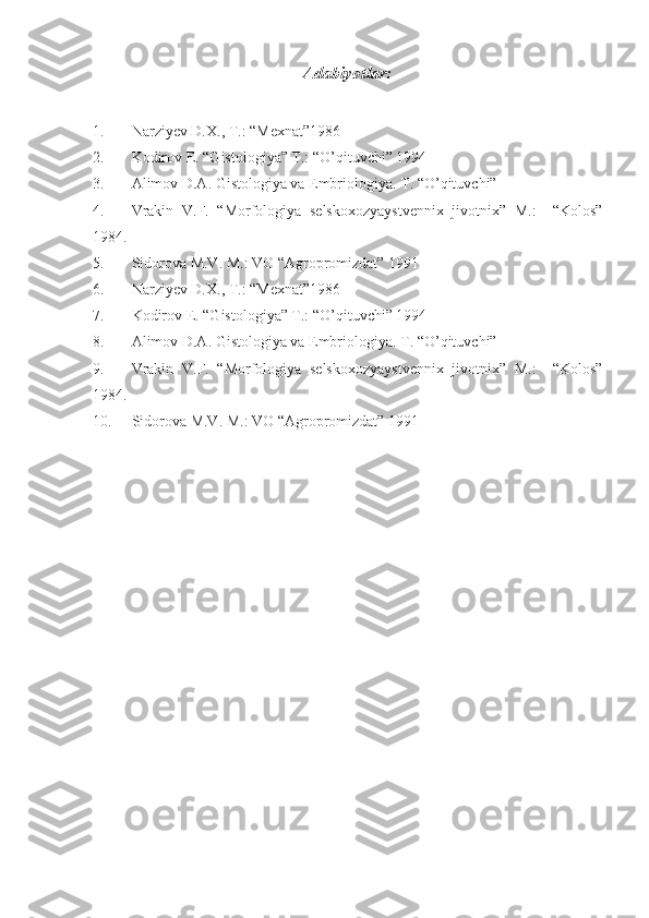 Adabiyotlar:
1. Narziyev D.X., T.: “Mexnat”1986
2. Kodirov E. “Gistologiya” T.: “O’qituvchi” 1994
3. Alimov D.A. Gistologiya va Embriologiya.  T. “ O’q ituvchi” 
4. Vrakin   V.F.   “Morfologiya   selskoxozyaystvennix   jivotnix”   M.:     “Kolos”
1984.
5. Sidorova M.V. M.: VO “Agropromizdat” 1991
6. Narziyev D.X., T.: “Mexnat”1986
7. Kodirov E. “Gistologiya” T.: “O’qituvchi” 1994
8. Alimov D.A. Gistologiya va Embriologiya.  T. “ O’q ituvchi” 
9. Vrakin   V.F.   “Morfologiya   selskoxozyaystvennix   jivotnix”   M.:     “Kolos”
1984.
10. Sidorova M.V. M.: VO “Agropromizdat” 1991 