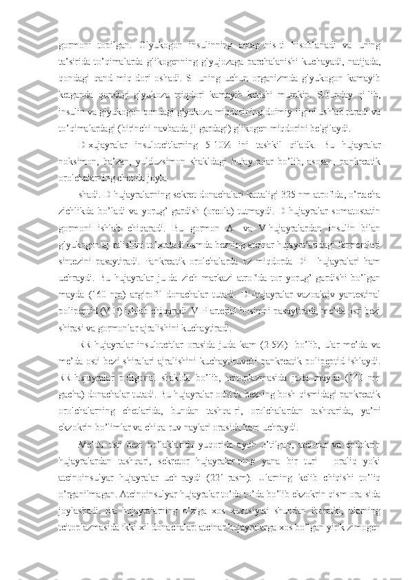 gormoni   topilgan.   Glyukogon   insulinning   antagonis-ti   hisoblanadi   va   uning
ta’sirida   to’qimalarda   glikogenning   glyujozaga   parchalanishi   kuchayadi,   natijada,
qondagi   qand   miq-dori   oshadi.   SHuning   uchun   organizmda   glyukogon   kamayib
ketganda   qondagi   glyukoza   miqdori   kamayib   ketishi   mumkin.   SHunday   qi-lib,
insulin va glyukogon qondagi glyukoza miqdorining doimiy-ligini ushlab turadi va
to’qimalardagi (birinchi navbatda ji-gardagi) glikogen miqdorini belgilaydi.
D -xujayralar   insulotcitlarning   5-10%   ini   tashkil   qiladk.   Bu   hujayralar
noksimon,   ba’zan,   yulduzsimon   shakldagi   hujay-ralar   bo’lib,   asosan,   pankreatik
orolchalarning chetida joyla-
shadi. D-hujayralarning sekret donachalari kattaligi 325 nm atrofida, o’rtacha
zichlikda   bo’ladi   va   yorug’   gardish   (oreola)   tutmaydi.   D-hujayralar   somatostatin
gormoni   ishlab   chiqaradi.   Bu   gormon   A-   va   V-hujayralardan   insulin   bilan
glyukogon aj-ralishini to’xtatadi hamda bezning atcinar hujayralaridagi fermentlari
sintezini   pasaytiradi.   Pankreatik   orolchalarda   oz   miqdorda   Di   -   hujayralari   ham
uchraydi.   Bu   hujayralar   ju-da   zich   markazi   atrofida   tor   yorug’   gardishi   bo’lgan
mayda   (160   nm)   argirofil   donachalar   tutadi.   Di-hujayralar   vazoaktiv   yantestinal
polipeptid (VIP) ishlab chiqaradi. VIP arterial bosimni pasaytiradi, me’da osti bezi
shirasi va gormonlar ajralishini kuchaytiradi.
RR-hujayralar   insulotcitlar   orasida   juda   kam   (2-5%)   -bo’lib,   ular   me’da   va
me’da  osti   bezi   shiralari   ajralishini  kuchaytiruvchi   pankreatik polipeptid  ishlaydi.
RR-hujayralar   poligonal   shaklda   bo’lib,   tcitoplazmasida   juda   mayda   (140   nm
gacha) donachalar tutadi. Bu hujayralar odatda bezning bosh qismidagi pankreatik
orolchalarning   chetlarida,   bundan   tashqa-ri,   orolchalardan   tashqarida,   ya’ni
ekzokrin bo’limlar va chiqa-ruv naylari orasida ham uchraydi.
Me’da   osti   bezi   bo’laklarida   yuqorida   aytib   o’tilgan,   atci-nar   va   endokrin
hujayralardan   tashqari,   sekretor   hujayralar-ning   yana   bir   turi   -   oraliq   yoki
atcinoinsulyar   hujayralar   uch-raydi   (221-rasm).   Ularning   kelib   chiqishi   to’liq
o’rganilmagan. Atcinoinsulyar hujayralar to’da-to’da bo’lib ekzokrin qism ora-sida
joylashadi.   Bu   hujayralarning   o’ziga   xos   xususiyati   shundan   iboratki,   ularning
tcitoplazmasida ikki xil donachalar: atcinar hujayralarga xos bo’lgan yirik zimogen 