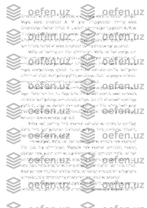 donachalari   va   endokrin   hujayralarga   xos   -   mayda   sekret   donachalari   uchraydi.
Mayda   sekret   donachalari   A-   V-   yoki   D -hujayralardan   birining   sekret
donachalariga o’xshash  bo’ladi. SHu sababli  atcinoinsulyar  hujayralarni  A, V, va
D   turlarga   klassifikatciya   qilish   tavsiya   qilingan.   Atcinoinsulyar   hujayralarning
ko’pchiligi   qonga   ham   endokrin,   ham   zimogen   donachalarini   ajratadi.   Kamdan-
kam hollarda har ikki xil sekret donachalari bezning chiqaruv nayi-ga tushadi.
Me’da   osti   bezining   qon   bilan   ta’minlanishi.   Me’da   osti   bezi   arteriya   qoni
bilan   qorin   arteriyasi   va   yuqori   ichak   tutqichi   arteriyasi   tarmoqlari   hisobiga   ta’-
minlanadi.   Yirik   arteriya   tarmoqlari   bo’lakchalararo   birikti-ruvchi   to’qimalarda
mayda   arteriyaolalarga   ajraladi.   Bu   tar-moqlar   atcinuslar   atrofida   kapillyarlar
to’rini hosil qiladi. Kapillyarlar yig’ilib, venulalarga o’tadi. Langergans orolchala-
rining qon bilan ta’minlanishi bundan keskin farq tciladi. 
Me’da osti bezi   bo’laklarida tomirlarning darvoza (portal) sistemasi  mavjud
degan   fikrlar   ham   bor.   Bu   fikrga   ko’ra   olib   keluvchi   arteriola   avval   pankreatik
orolchalar   kapillyarlariga   tarmoqlanadi,   so’ngra   ular   olib   chiqaruvchi   arteriolaga
yig’ila-di,   undan   esa   ekzokrin   qism   atcinuslarini   qon   bilan   ta’min-lovchi   yangi
(ikkilamchi)   kapillyarlar   to’ri   boshlanadi.   Me’da   osti   bezidan   oqib   chiqadigan
venoz qon darvoza venasiga quyi-dadi.
Me’da   osti   bezi ning   limfa   sistemasi   atcinuslar   va   orolcha-lar   atrofidagi
kichik   limfa   kapillyarlaridan   boshlanadi   va   yirik   limfa   tomirlariga   birlashib,
regionar limfa tugunlar-ga quyiladi.
Innervatciyasi.   Me’da   osti   bezi   parasimpatik   va   simpatik   nerv   sistemalari
bilan   juda   boy   ta’minlangan.   Vegetativ   nerv   sistemasi   tarmoqlari,   masalan,
adashgan   nerv,   yuqori   qorin   va   quyoshsimon   chigal   tarmoqlari   me’da   osti   bezi
atrofida   chigal-lar   hosil   qiladi.   Bu   chigalning   ko’pgina   tarmoqlari   qo’shni   duo-
denal jigar, me’da chigallari va boshqa chigallar bilan bog’lan-' gan holda bo’ladi.
Adashgan nerv impul’slari ta’sirida me’da osti bezidan shira ajralishi ko’payibgina
kolmasdan, balki fermentlarning sintezlanishi ham oshadi va tezlashadi.
Orolcha hujayralari ekzokrin hujayralardan farqlanib, nerv tolalari va ularning
oxirlariga o’ta boydir. SHuning uchun ham ularni  neyroinsulyar kompleks  deb ham 