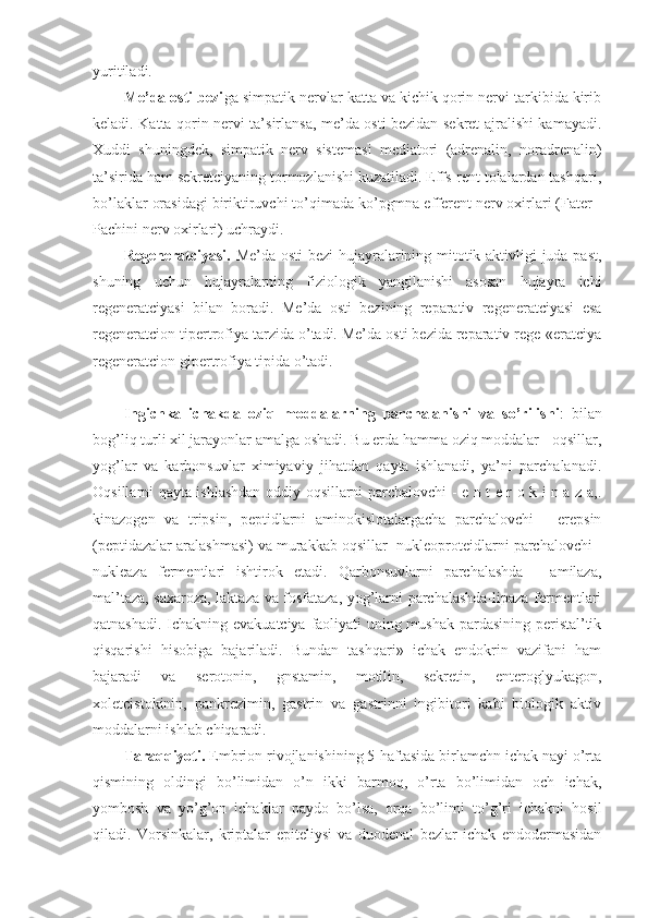 yuritiladi.
Me’da osti bezi ga simpatik nervlar katta va kichik qorin nervi tarkibida kirib
keladi. Katta qorin nervi ta’sirlansa, me’da osti bezidan sekret ajralishi kamayadi.
Xuddi   shuningdek,   simpatik   nerv   sistemasi   mediatori   (adrenalin,   noradrenalin)
ta’sirida ham sekretciyaning tormozlanishi kuzatiladi. Effs-rent tolalardan tashqari,
bo’laklar orasidagi biriktiruvchi to’qimada ko’pgmna efferent nerv oxirlari (Fater -
Pachini nerv oxirlari) uchraydi.
Regeneratciyasi.   Me’da osti  bezi hujayralarining mitotik aktivligi juda past,
shuning   uchun   hujayralarning   fiziologik   yangilanishi   asosan   hujayra   ichi
regeneratciyasi   bilan   boradi.   Me’da   osti   bezining   reparativ   regeneratciyasi   esa
regeneratcion tipertrofiya tarzida o’tadi. Me’da osti bezida reparativ rege-«eratciya
regeneratcion gipertrofiya tipida o’tadi.
Ingichka   ichakda   oziq   moddalarning   parchalanishi   va   so’rilishi :   bilan
bog’liq turli xil jarayonlar amalga oshadi. Bu erda hamma oziq moddalar - oqsillar,
yog’lar   va   karbonsuvlar   ximiyaviy   jihatdan   qayta   ishlanadi,   ya’ni   parchalanadi.
Oqsillarni qayta ishlashdan oddiy oqsillarni parchalovchi - e n t e r o k i n a z a,.
kinazogen   va   tripsin,   peptidlarni   aminokislotalargacha   parchalovchi   -   erepsin
(peptidazalar aralashmasi) va murakkab oqsillar- nukleoproteidlarni parchalovchi -
nukleaza   fermentlari   ishtirok   etadi.   Qarbonsuvlarni   parchalashda   -   amilaza,
mal’taza, saxaroza, laktaza va fosfataza, yog’larni parchalashda-lipaza fermentlari
qatnashadi. Ichakning evakuatciya faoliyati uning mushak pardasining peristal’tik
qisqarishi   hisobiga   bajariladi.   Bundan   tashqari»   ichak   endokrin   vazifani   ham
bajaradi   va   serotonin,   gnstamin,   motilin,   sekretin,   enteroglyukagon,
xoletcistokinin,   pankrezimin,   gastrin   va   gastrinni   ingibitori   kabi   biologik   aktiv
moddalarni ishlab chiqaradi.
Taraqqiyoti.  Embrion rivojlanishining 5-haftasida birlamchn ichak nayi o’rta
qismining   oldingi   bo’limidan   o’n   ikki   barmoq,   o’rta   bo’limidan   och   ichak,
yombosh   va   yo’g’on   ichaklar   paydo   bo’lsa,   orqa   bo’limi   to’g’ri   ichakni   hosil
qiladi.   Vorsinkalar,   kriptalar   epiteliysi   va   duodenal   bezlar   ichak   endodermasidan 