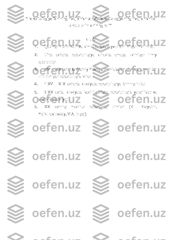 “ Parazitologiya fanining rivojlanish tarixi.  Parazitologiyaning rivojlanishida
chet el olimlarining roli ”
REJA:
1.  Qadimgi Yunoniston va Rimda parazit hayvonlarni o’rganilish holati.
2.  O’rta   asrlarda   parazitologiya   sohasida   amalga   oshirilgan   ilmiy
tadqiqotlar.
3.  XVIII-XX asrlarda G’arbiy Yevropa mamlakatlari olimlari tomonidan
olib borilgan parazitologik ishlar.
4.  4.XVIII-XIX  asrlarda Rossiyada parazitologiya fanining holati.
5.  5.XX   asrda   Rossiyada   kashf   qilingan   parazitologik   yangiliklar   va
ularning ahamiyati.
6.  XX   asrning   mashhur   parazitolog   olimlari   (K.I.   Skryabin,
Ye.N.Pavlovskiy, V.A.Dogel). 