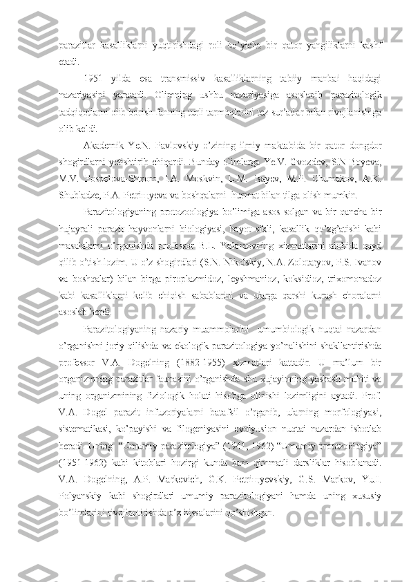 parazitlar   kasalliklarni   yuqtirishdagi   roli   bo’yicha   bir   qator   yangiliklarni   kashf
etadi. 
1951   yilda   esa   transmissiv   kasalliklarning   tabiiy   manbai   haqidagi
nazariyasini   yaratadi.   Olimning   ushbu   nazariyasiga   asoslanib   parazitologik
tadqiqotlarni olib borish fanning turli tarmoqlarini tez sur’atlar bilan rivojlanishiga
olib keldi.
Akademik   Ye.N.   Pavlovskiy   o’zining   ilmiy   maktabida   bir   qator   dongdor
shogirdlarni   yetishtirib   chiqardi.   Bunday   olimlarga   Ye.V.   Gvozdev,   S.N   Boyeva,
M.V.   Pospelova-Shtrom,   I.A.   Moskvin,   L.M.   Isayev,   M.P.   Chumakov,   A.K.
Shubladze, P.A. Petri щ yeva va boshqalarni  hurmat bilan tilga olish mumkin.
Parazitologiyaning   protozoologiya   bo’limiga   asos   solgan   va   bir   qancha   bir
hujayrali   parazit   hayvonlarni   biologiyasi,   hayot   sikli,   kasallik   qo’zg’atishi   kabi
masalalarni   o’rganishda   professor   B.L.   Yakimovning   xizmatlarini   alohida   qayd
qilib o’tish lozim. U o’z shogirdlari (S.N. Nikolskiy, N.A. Zolotaryov, P.S. Ivanov
va   boshqalar)   bilan   birga   piroplazmidoz,   leyshmanioz,   koksidioz,   trixomonadoz
kabi   kasalliklarni   kelib   chiqish   sabablarini   va   ularga   qarshi   kurash   choralarni
asoslab berdi. 
Parazitologiyaning   nazariy   muammolarini     umumbiologik   nuqtai   nazardan
o’rganishni   joriy   qilishda   va  ekologik   parazitologiya  yo’nalishini   shakllantirishda
professor   V.A.   Dogelning   (1882-1955)   xizmatlari   kattadir.   U   ma’lum   bir
organizmning parazitlar  faunasini  o’rganishda  shu  xujayinning yashash  muhiti  va
uning   organizmining   fiziologik   holati   hisobga   olinishi   lozimligini   aytadi.   Prof.
V.A.   Dogel   parazit   infuzoriyalarni   batafsil   o’rganib,   ularning   morfologiyasi,
sistematikasi,   ko’payishi   va   filogeniyasini   evolyusion   nuqtai   nazardan   isbotlab
beradi. Uning   “Umumiy parazitologiya” (1941, 1962) “Umumiy protozoologiya”
(1951-1962)   kabi   kitoblari   hozirgi   kunda   ham   qimmatli   darsliklar   hisoblanadi.
V.A.   Dogelning,   A.P.   Markevich,   G.K.   Petri щ yevskiy,   G.S.   Markov,   Yu.I.
Polyanskiy   kabi   shogirdlari   umumiy   parazitologiyani   hamda   uning   xususiy
bo’limlarini rivojlantirishda o’z hissalarini qo’shishgan. 