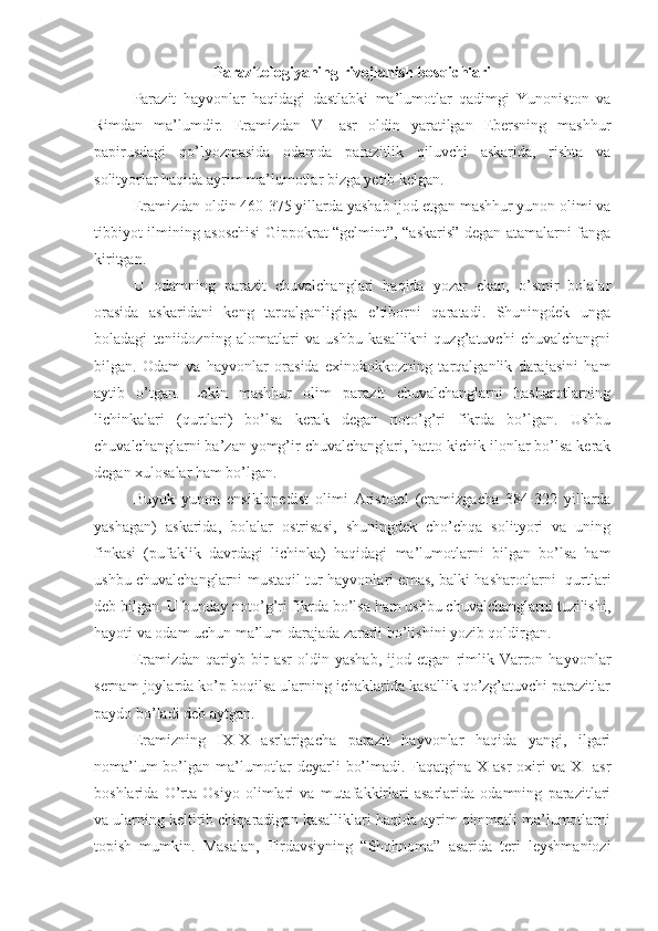 Parazitologiyaning rivojlanish bosqichlari
Parazit   hayvonlar   haqidagi   dastlabki   ma’lumotlar   qadimgi   Yunoniston   va
Rimdan   ma’lumdir.   Eramizdan   VI   asr   oldin   yaratilgan   Ebersning   mashhur
papirusdagi   qo’lyozmasida   odamda   parazitlik   qiluvchi   askarida,   rishta   va
solityorlar haqida ayrim ma’lumotlar bizga yetib kelgan.
Eramizdan oldin 460-375 yillarda yashab ijod etgan mashhur yunon olimi va
tibbiyot ilmining asoschisi Gippokrat “gelmint”, “askaris” degan atamalarni fanga
kiritgan.
U   odamning   parazit   chuvalchanglari   haqida   yozar   ekan,   o’smir   bolalar
orasida   askaridani   keng   tarqalganligiga   e’tiborni   qaratadi.   Shuningdek   unga
boladagi   teniidozning   alomatlari   va   ushbu   kasallikni   quzg’atuvchi   chuvalchangni
bilgan.   Odam   va   hayvonlar   orasida   exinokokkozning   tarqalganlik   darajasini   ham
aytib   o’tgan.   Lekin   mashhur   olim   parazit   chuvalchanglarni   hasharotlarning
lichinkalari   (qurtlari)   bo’lsa   kerak   degan   noto’g’ri   fikrda   bo’lgan.   Ushbu
chuvalchanglarni ba’zan yomg’ir chuvalchanglari, hatto kichik ilonlar bo’lsa kerak
degan xulosalar ham bo’lgan.
Buyuk   yunon   ensiklopedist   olimi   Aristotel   (eramizgacha   384-322   yillarda
yashagan)   askarida,   bolalar   ostrisasi,   shuningdek   cho’chqa   solityori   va   uning
finkasi   (pufaklik   davrdagi   lichinka)   haqidagi   ma’lumotlarni   bilgan   bo’lsa   ham
ushbu chuvalchanglarni mustaqil tur hayvonlari emas, balki hasharotlarni   qurtlari
deb bilgan. U bunday noto’g’ri fikrda bo’lsa ham ushbu chuvalchanglarni tuzilishi,
hayoti va odam uchun ma’lum darajada zararli bo’lishini yozib qoldirgan.
Eramizdan   qariyb   bir   asr   oldin   yashab,   ijod   etgan   rimlik   Varron   hayvonlar
sernam joylarda ko’p boqilsa ularning ichaklarida kasallik qo’zg’atuvchi parazitlar
paydo bo’ladi deb aytgan.
Eramizning   IX-X   asrlarigacha   parazit   hayvonlar   haqida   yangi,   ilgari
noma’lum  bo’lgan ma’lumotlar  deyarli bo’lmadi. Faqatgina X asr oxiri  va XI  asr
boshlarida   O’rta   Osiyo   olimlari   va   mutafakkirlari   asarlarida   odamning   parazitlari
va ularning keltirib chiqaradigan kasalliklari haqida ayrim qimmatli ma’lumotlarni
topish   mumkin.   Masalan,   Firdavsiyning   “Shohnoma”   asarida   teri   leyshmaniozi 