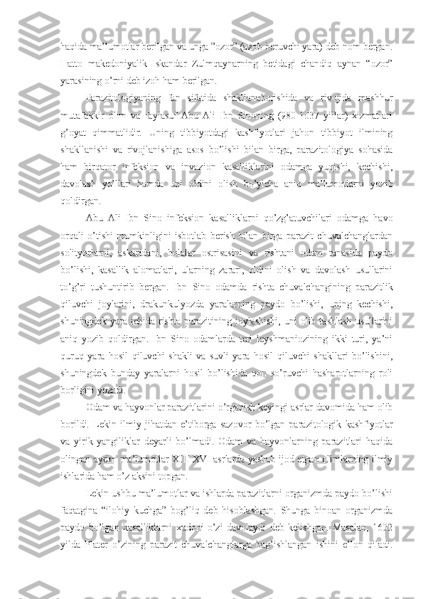 haqida ma’lumotlar berilgan va unga ”ozor” (azob beruvchi yara) deb nom bergan.
Hatto   makedoniyalik   Iskandar   Zulmqaynarning   betidagi   chandiq   aynan   “ozor”
yarasining o’rni deb izoh ham berilgan.
Parazitologiyaning   fan   sifatida   shakllanaborishida   va   rivojida   mashhur
mutafakkir   olim   va   faylasuf   Abu   Ali   Ibn   Sinoning   (980-1037   yillar)   xizmatlari
g’oyat   qimmatlidir.   Uning   tibbiyotdagi   kashfiyotlari   jahon   tibbiyot   ilmining
shakllanishi   va   rivojlanishiga   asos   bo’lishi   bilan   birga,   parazitologiya   sohasida
ham   birqator   infeksion   va   invazion   kasalliklarini   odamga   yuqishi,   kechishi,
davolash   yo’llari   hamda   uni   oldini   olish   bo’yicha   aniq   ma’lumotlarni   yozib
qoldirgan.
Abu   Ali   Ibn   Sino   infeksion   kasalliklarni   qo’zg’atuvchilari   odamga   havo
orqali   o’tishi   mumkinligini   isbotlab   berish   bilan   birga   parazit   chuvalchanglardan
solityorlarni,   askaridani,   bolalar   ostrisasini   va   rishtani   odam   tanasida   paydo
bo’lishi,   kasallik   alomatlari,   ularning   zarari,   oldini   olish   va   davolash   usullarini
to’g’ri   tushuntirib   bergan.   Ibn   Sino   odamda   rishta   chuvalchangining   parazitlik
qiluvchi   joylarini,   drakunkulyozda   yaralarning   paydo   bo’lishi,   uning   kechishi,
shuningdek  yara  ichida  rishta   parazitining  joylashishi,  uni  olib  tashlash  usullarini
aniq   yozib   qoldirgan.   Ibn   Sino   odamlarda   teri   leyshmaniozining   ikki   turi,   ya’ni
quruq   yara   hosil   qiluvchi   shakli   va   suvli   yara   hosil   qiluvchi   shakllari   bo’lishini,
shuningdek   bunday   yaralarni   hosil   bo’lishida   qon   so’ruvchi   hasharotlarning   roli
borligini yozadi.
Odam va hayvonlar parazitlarini o’rganish keyingi asrlar davomida ham olib
borildi.   Lekin   ilmiy   jihatdan   e’tiborga   sazovor   bo’lgan   parazitologik   kashfiyotlar
va   yirik   yangiliklar   deyarli   bo’lmadi.   Odam   va   hayvonlarning   parazitlari   haqida
olingan ayrim ma’lumotlar XIII-XVI asrlarda yashab ijod etgan olimlarning ilmiy
ishlarida ham o’z aksini topgan.
Lekin ushbu ma’lumotlar va ishlarda parazitlarni organizmda paydo bo’lishi
faqatgina   “ilohiy   kuchga”   bog’liq   deb   hisoblashgan.   Shunga   binoan   organizmda
paydo   bo’lgan   kasalliklarni   xudoni   o’zi   davolaydi   deb   kelishgan.   Masalan,   1602
yilda   Plater   o’zining   parazit   chuvalchanglarga   bag’ishlangan   ishini   e’lon   qiladi. 