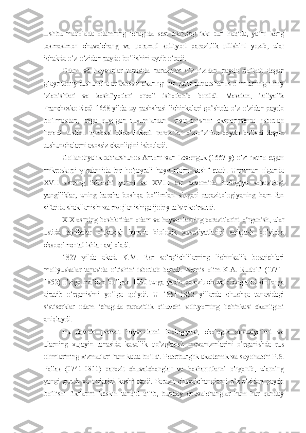 Ushbu   maqolada   odamning   ichagida   sestodlarning   ikki   turi   haqida,   ya’ni   keng
tasmasimon   chuvalchang   va   qoramol   solityori   parazitlik   qilishini   yozib,   ular
ichakda o’z-o’zidan paydo bo’lishini aytib o’tadi.
Odam   va   hayvonlar   tanasida   parazitlar   o’z-o’zidan   paydo   bo’ladi   degan
g’ayritabiiy tushunchalar asossiz ekanligi bir qator tabiatshunos olimlarning ilmiy
izlanishlari   va   kashfiyotlari   orqali   isbotlanib   borildi.   Masalan,   italiyalik
Franchesko Redi  1668 yilda uy pashshasi  lichinkalari go’shtda o’z-o’zidan paydo
bo’lmasdan,   unga   quyilgan   tuxumlardan     rivojlanishini   eksperimental   isbotlab
beradi.   Ushbu   tajribasi   bilan   F.Redi   parazitlar   o’z-o’zidan   paydo   bo’ladi   degan
tushunchalarni asossiz ekanligini isbotladi. 
Gollandiyalik tabiatshunos Antoni van Levenguk (1667 y) o’zi ixtiro etgan
mikroskopi   yordamida   bir   ho’jayrali   hayvonlarni   kashf   etadi.   Umuman   olganda
XVII   asrning   ikkinchi   yarmi   va   XVIII   asr   davomida   biologiya   sohasidagi
yangiliklar,   uning   barcha   boshqa   bo’limlari   singari   parazitologiyaning   ham   fan
sifatida shakllanishi va rivojlanishiga ijobiy ta’sir ko’rsatdi.
XIX asrning boshlaridan odam va hayvonlarning parazitlarini o’rganish, ular
ustida   tajribalar   o’tkazish   hamda   biologik   xususiyatlarini   aniqlash   bo’yicha
eksperimental ishlar avj oladi.
1827   yilda   akad.   K.M.   Ber   so’rg’ichlilarning   lichinkalik   bosqichlari
mollyuskalar   tanasida   o’tishini   isbotlab   beradi.   Nemis   olim   K.A.   Rudolfi   (1771-
1852) o’ziga ma’lum bo’lgan 1000 turga yaqin parazit chuvalchanglarni sinflarga
ajratib   o’rganishni   yo’lga   qo’ydi.   U   1851-1852   yillarda   chuchqa   tanasidagi
sistiserklar   odam   ichagida   parazitlik   qiluvchi   solityorning   lichinkasi   ekanligini
aniqlaydi. 
Bu   davrda   parazit   hayvonlarni   biologiyasi,   ekologik   xususiyatlari   va
ularning   xujayin   tanasida   kasallik   qo’zg’atish   mexanizmlarini   o’rganishda   rus
olimlarining xizmatlari ham katta bo’ldi. Peterburglik akademik va sayohatchi P.S.
Pallas   (1741-1811)   parazit   chuvalchanglar   va   hasharotlarni   o’rganib,   ularning
yangi   guruh   va   turlarini   kashf   etadi.   Parazit   chuvalchanglarni   o’z-o’zidan   paydo
bo’lishi   fikrlarini   keskin   tanqid   qilib,   bunday   chuvalchanglar   ham   har   qanday 