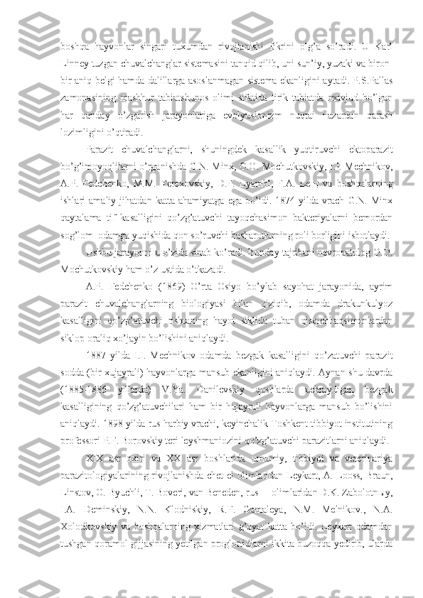 boshqa   hayvonlar   singari   tuxumdan   rivojlanishi   fikrini   olg’a   so’radi.   U   Karl
Linney tuzgan chuvalchanglar sistemasini tanqid qilib, uni sun’iy, yuzaki va biron-
bir aniq belgi hamda dalillarga asoslanmagan sistema ekanligini aytadi. P.S.Pallas
zamonasining   mashhur   tabiatshunos   olimi   sifatida   tirik   tabiatda   mavjud   bo’lgan
har   qanday   o’zgarish   jarayonlariga   evolyusionizm   nuqtai   nazardan   qarash
lozimligini o’qtiradi. 
Parazit   chuvalchanglarni,   shuningdek   kasallik   yuqtiruvchi   ektoparazit
bo’g’imoyoqlilarni o’rganishda G.N. Minx, O.O. Mochutkovskiy, I.I. Mechnikov,
A.P.   Fedchenko,   M.M.   Terexovskiy,   D.F.   Lyambl,   F.A.   Le щ   va   boshqalarning
ishlari   amaliy   jihatdan   katta   ahamiyatga   ega   bo’ldi.   1874   yilda   vrach   G.N.   Minx
qaytalama   tif   kasalligini   qo’zg’atuvchi   tayoqchasimon   bakteriyalarni   bemordan
sog’lom  odamga yuqishida qon so’ruvchi hasharotlarning roli borligini isbotlaydi.
Ushbu jarayonni u o’zida sinab ko’radi. Bunday tajribani nevropatolog O.O.
Mochutkovskiy ham o’z ustida o’tkazadi.
A.P.   Fedchenko   (1869)   O’rta   Osiyo   bo’ylab   sayohat   jarayonida,   ayrim
parazit   chuvalchanglarning   biologiyasi   bilan   qiziqib,   odamda   drakunkulyoz
kasalligini   qo’zg’atuvchi   rishtaning   hayot   siklida   tuban   qisqichbaqsimonlardan
siklop oraliq xo’jayin bo’lishini aniqlaydi. 
1887   yilda   I.I.   Mechnikov   odamda   bezgak   kasalligini   qo’zatuvchi   parazit
sodda (bir xujayrali) hayvonlarga mansub ekanligini aniqlaydi. Aynan shu davrda
(1885-1886   yillarda)   V.Ya.   Danilevskiy   qushlarda   uchraydigan   bezgak
kasalligining   qo’zg’atuvchilari   ham   bir   hujayrali   hayvonlarga   mansub   bo’lishini
aniqlaydi. 1898 yilda rus harbiy vrachi, keyinchalik Toshkent tibbiyot institutining
professori P.F. Borovskiy teri leyshmaniozini qo’zg’atuvchi parazitlarni aniqlaydi.
XIX   asr   oxiri   va   XX   asr   boshlarida   umumiy,   tibbiyot   va   veterinariya
parazitologiyalarining rivojlanishda chet  el olimlaridan Leykart, A. Looss, Braun,
Linstov, O. Byuchli, T. Boveri, van Beneden, rus     olimlaridan D.K. Zabolotn ы y,
I.A.   Deminskiy,   N.N.   Klodniskiy,   R.F.   Gamaleya,   N.M.   Melnikov.,   N.A.
Xolodkovskiy   va   boshqalarning   xizmatlari   g’oyat   katta   bo’ldi.   Leykart   odamdan
tushgan qoramol gijjasining yetilgan proglottidlarni ikkita buzoqqa yedirib, ularda 