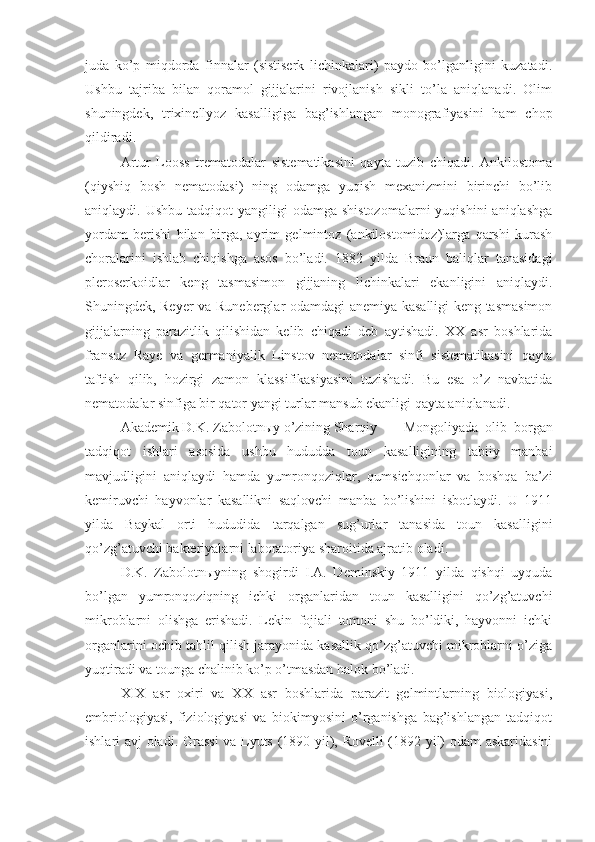 juda   ko’p   miqdorda   finnalar   (sistiserk   lichinkalari)   paydo   bo’lganligini   kuzatadi.
Ushbu   tajriba   bilan   qoramol   gijjalarini   rivojlanish   sikli   to’la   aniqlanadi.   Olim
shuningdek,   trixinellyoz   kasalligiga   bag’ishlangan   monografiyasini   ham   chop
qildiradi.
Artur   Looss   trematodalar   sistematikasini   qayta   tuzib   chiqadi.   Ankilostoma
(qiyshiq   bosh   nematodasi)   ning   odamga   yuqish   mexanizmini   birinchi   bo’lib
aniqlaydi. Ushbu  tadqiqot   yangiligi  odamga  shistozomalarni  yuqishini   aniqlashga
yordam   berishi   bilan   birga,   ayrim   gelmintoz   (ankilostomidoz)larga   qarshi   kurash
choralarini   ishlab   chiqishga   asos   bo’ladi.   1882   yilda   Braun   baliqlar   tanasidagi
pleroserkoidlar   keng   tasmasimon   gijjaning   lichinkalari   ekanligini   aniqlaydi.
Shuningdek, Reyer va Runeberglar odamdagi anemiya kasalligi keng tasmasimon
gijjalarning   parazitlik   qilishidan   kelib   chiqadi   deb   aytishadi.   XX   asr   boshlarida
fransuz   Raye   va   germaniyalik   Linstov   nematodalar   sinfi   sistematikasini   qayta
taftish   qilib,   hozirgi   zamon   klassifikasiyasini   tuzishadi.   Bu   esa   o’z   navbatida
nematodalar sinfiga bir qator yangi turlar mansub ekanligi qayta aniqlanadi.
Akademik D.K. Zabolotn ы y o’zining Sharqiy Mongoliyada   olib   borgan
tadqiqot   ishlari   asosida   ushbu   hududda   toun   kasalligining   tabiiy   manbai
mavjudligini   aniqlaydi   hamda   yumronqoziqlar,   qumsichqonlar   va   boshqa   ba’zi
kemiruvchi   hayvonlar   kasallikni   saqlovchi   manba   bo’lishini   isbotlaydi.   U   1911
yilda   Baykal   orti   hududida   tarqalgan   sug’urlar   tanasida   toun   kasalligini
qo’zg’atuvchi bakteriyalarni laboratoriya sharoitida ajratib oladi. 
D.K.   Zabolotn ы yning   shogirdi   I.A.   Deminskiy   1911   yilda   qishqi   uyquda
bo’lgan   yumronqoziqning   ichki   organlaridan   toun   kasalligini   qo’zg’atuvchi
mikroblarni   olishga   erishadi.   Lekin   fojiali   tomoni   shu   bo’ldiki,   hayvonni   ichki
organlarini ochib tahlil qilish jarayonida kasallik qo’zg’atuvchi mikroblarni o’ziga
yuqtiradi va tounga chalinib ko’p o’tmasdan halok bo’ladi. 
XIX   asr   oxiri   va   XX   asr   boshlarida   parazit   gelmintlarning   biologiyasi,
embriologiyasi,   fiziologiyasi   va   biokimyosini   o’rganishga   bag’ishlangan   tadqiqot
ishlari avj oladi. Grassi  va Lyuts (1890 yil), Rovelli (1892 yil) odam askaridasini 