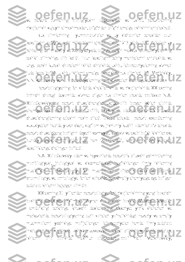 va   pakana   tizmaning   biologiyasini   o’rganishadi   va   ushbu   parazitlarning
rivojlanishi xujayin almashmasdan, to’g’ridan-to’g’ri amalga oshishini aniqlashadi.
Rus   olimlarining     yumronqoziqlar   va   uy   sichqonlari   tanasidan   toun
kasalligini   qo’zg’atuvchi   mikroblarni   ajratib   olishi,   1913   yilda   D.K.   Zabolotn ы y
rahbarligida Prikaspiy va Zabaykalyeda tounga qarshi  maxsus laboratoriyalarning
tashkil   qilinishiga   olib   keldi.   Toun   kasalligini   tabiiy   manbalarini   aniqlashda   va
unga   qarshi   kurash   choralarni   ishlab   chiqishda   ushbu   laboratoriyalarning   xizmati
juda   katta   bo’ldi.   Ushbu   ishlarni   amalga   oshirishda   rus   olimlari   D.T.   Verjbiskiy,
N.N. Klodniskiy va N.F. Gamaleyalarning ham xizmatlari e’tiborga sazovordir.
Parazitologiyaning   fan   sifatida   shakllanishida   va   rivojlanishida   XX   asrning
birinchi   choragi   davomida   xizmat   qilgan   rus   olimlari   orasida   professor   N.A.
Xolodkovskiyning   parazit   chuvalchanglar   ustida   olib   borgan   ishlari   alohida
ahamiyat   kasb   etadi.   U   birinchi   bo’lib,   1898   yilda   odamda   parazitlik   qiluvchi
chuvalchanglarning   atlasini   nashr   qiladi.   Ushbu   atlasda     parazit   sestodlarning
xususiyatlari haqida yozar ekan, sog’lom va jismoniy kuchli odamlar o’z tanasida
parazit chuvalchang borligini deyarli sezmaydi, kuchsiz va asabi bo’sh kishilar esa
bunday   parazitlar   borligidan   juda   ham   iztiroblanadi,   kamqon   bo’lishi   va   asab
kasalliklariga chalingan bo’ladi. 
N.A. Xolodkovskiy odam va hayvonlarda parazitlik qiluvchi gelmintlarning
morfologiyasi,   biologiyasi   va   sistematikasiga   bag’ishlangan   ilmiy   ishlarning
muallifidir.   U   parazitologiya   fani   muammolarini   o’rganish   bilan   bir   qatorda
entomologiya va ornitologiya fanlari sohasida ham amaliy ahamiyatga ega bo’lgan
tadqiqot ishlarini bajargan olimdir.
XX asrning 20- yillaridan parazitologiya fani rivojlanishining yangi bosqichi
boshlandi   desak   xato   bo’lmaydi.   Aynan   shu   davrdan   boshlab   Mustaqil   Davlatlar
Hamdo’stligi   tarkibiga   kiruvchi   davlatlarning   aksariyat   yirik   shaharlari   va
markazlarida   parazitologiyaning   turli   sohalari   yo’nalishidagi   nazariy   va   amaliy
muammolarni   yechishga   mo’ljallangan   laboratoriyalar   hamda   ilmiy-tadqiqot
institutlari barpo qilinadi. Ushbu muassasalarni tashkil qilinishi va ularda tadqiqot
ishlarini   olib   borishda   mashhur   olimlardan   prof   Ye.I.   Marsinovskiy, 