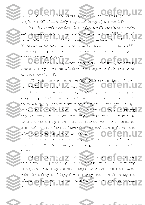 akad.K.I.Skryabin, akad. Ye.N.Pavlovskiy, akad. V.N. Beklemishev va prof. V.A.
Dogelning tashkilotchilik va ilmiy faoliyatlarini ahamiyati juda qimmatlidir.
Ye.I.   Marsinovskiy   tashabbusi   bilan   ko’pgina   yirik   shaharlarda   bezgakka
qarshi   stansiyalar   tashkil   qilinadi,   chunki   aynan   o’sha   yillari   (1920-30   yillar)
bezgak   kasalligidan   ko’p   kishilar   halok   bo’lib   ketayotgan   edi.   1920   yilda
Moskvada   protozoy   kasalliklari   va   xemoterapiya   instituti   ochilib,   u   sobiq   SSSR
miqyosidagi     bezgakka   qarshi   barcha   stansiya   va   laboratoriyalar   faoliyatini
boshqaruvchi markazga aylanadi.
Ushbu   institutdan   so’ng   Turkmaniston,   Tojikiston,   Ukraina,   Armaniston,
Gruziya,   Ozarbayjon   kabi   respublikalarda   ham   bezgakka   qarshi   laboratoriya   va
stansiyalar tashkil qilindi.
1923   yilda   Buxoroda   ochilgan   va   keyinchalik   Samarqandga   ko’chirilgan
Trop. Institut ham shular jumlasiga kiradi.
Shuni   alohida   qayd   qilish   lozimki,   tashkil   qilingan   institut,   laboratoriya   va
stasiyalarning   faoliyati   tufayli   qisqa   vaqt   davomida   butun   sobiq   SSSR   hududida
bezgak kasalligini yuqtiruvchi chivinlar (Anopheles) ning faunasi, hamda biologik
va   ekologik   xususiyatlari   batafsil   o’rganildi.   Shuningdek   bezgak   kasalligining
tarqalgan   markazlari,   landshaftlarda   bezgak   chivinlarining   ko’payishi   va
rivojlanishi   uchun   qulay   bo’lgan   biotoplar   aniqlandi.   Aholi   orasida   kasallikni
tarqalishini oldini olish, bemorlarni davolash, bezgak chivinlariga qarshi  kurashish
tufayli kasallik aholi orasida keskin kamayib ketdi.
Umuman ushbu xavfli kasallikni bir yirik mamlakat hududida yo’q qilishga
erishishda akad. Ye.I. Marsinovskiy va uning shogirdlarining xizmatlari juda katta
bo’ladi.
1932   yilda   akad.   V.N.Beklemishev   sog’liqni   saqlash   vazirligi   qoshidagi
tibbiyot   parazitologiyasi   va  bezgak   kasalligi   institutida   entomologiya   bo’limining
boshlig’i lavozimida faoliyati ko’rsatib, bezgak chivinlari va boshqa qon so’ruvchi
hasharotlar   biologiyasi,   ekologiyasi   va   populyasiyalarini   o’rganib,   bunday   qon
so’ruvchi   va   yuqtiruvchilarga   qarshi   kurash   choralarini   ishlab   chiqishida   katta
ishlarni amalga oshirdi. 