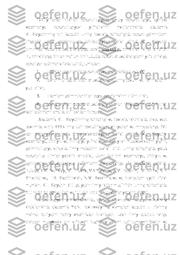 1920-yillardan   boshlab   parazitologiyada   umuiy   parazitologiya,   ayniqsa
veterinariya   parazitologiyasi   yo’nalishini   rivojlantirishda   akademik
K.I.Skryabinning   roli   kattadir.   Uning   bevosita   rahbarligida   parazit   gelmintlarni
o’rganish   uchun   gelmintologik   laboratoriyalar   tashkil   qilindi.   K.I.   Skryabin
tomonidan  parazit   chuvalchanglarga  qarshi   devastasiya   prinsiplari  ishlab   chiqildi.
Bu prinsiplarga binoan ma’lum bir hududda parazit chuvalchanglarni yo’q qilishga
qaratilgan tadbirlar ko’zda tutildi, jumladan:
1.  odamlar organizmini parazit chuvalchanglardan tozalash;
2.  tashqi muhitga chiqqan chuvalchangni, uning tuxumi va lichinkalarini
yuq  qilish;
3.  odamlarni gelmintlar bilan qayta zararlanishini oldini olish;
4.  tashqi   muhitni   parazit   chuvalchanglar   bilan   ifloslanishini   oldini   olish
kabi tadbirlarni amalda qo’llashdan iboratdir.
                Akademik   K.I.   Skryabinning   rahbarligi   va   bevosita   ishtirokida   qisqa   vaqt
davomida   sobiq   SSSR   ning   turli   respublikalari,   viloyatlari   va   mintaqalariga   370
dan   ortiq   gelmintologik   ilmiy   ekspedisiyalar   tashkil   qilindi.   K.I.   Skryabin
veterinariya,   tibbiyot   va   biologiya   yo’nalishlaridagi   yosh   mutaxassislarini   yig’ib,
gelmintologiya   sohasida   ilmiy   maktabini   tashkil   qildi.   Uning   rahbarligida   yetuk
parazitolog   olimlar   yetishib   chiqdiki,   ularni   har   biri   veterinariya,   tibbiyot   va
agronomiya   parazitologiyasi   bo’limlarini   rivojlanishiga   o’z   hissalarini   qo’shdi.
Bularga S.V. Ivaniskiy, V.I. Puxov, V.S.Yershov, N.V. Badanin, I.V. Orlov, N.P.
Shixobalova,   T.S.   Skarbilovich,   N.M.   Sveshnikova   va   boshqalarni   aytib   o’tish
mumkin.   K.I.   Skryabin   700   ga   yaqin   ilmiy   ishlar   muallifidir.   Uning   rahbarligida
600 nafar fan nomzodlari va 100 dan ortiq  fan doktorlar yetishib chiqdi. 
Parazitologiyaning   rivojnalishida,   ayniqsa   araxnoentomologiya   sohasining
shakllanishida   akademik   Ye.N.   Pavlovskiyning   xizmatlari   kattadir.   U   o’zining
mehnat   faoliyatini   harbiy   vrachlikdan   boshlagan.   Lekin   ilmiy   tadqiqot   ishiga
qiziqqan   mutaxassis   qon   so’ruvchi   bug’imoyoqlilarni   turli-tuman   infeksion   va 