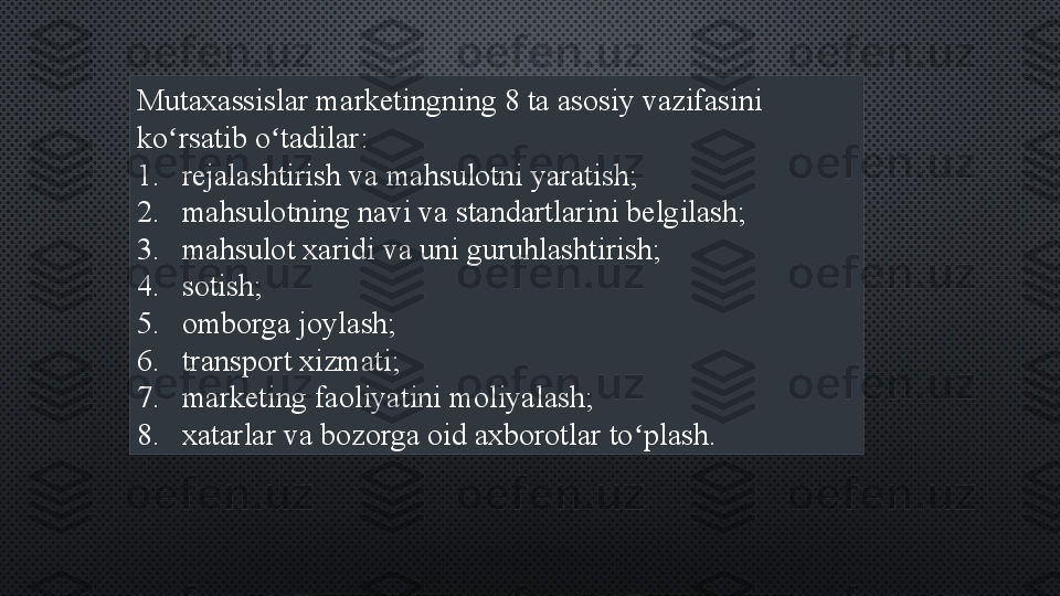 Mutaxassislar marketingning 8 ta asosiy vazifasini 
ko rsatib o tadilar:ʻ ʻ
1. rejalashtirish va mahsulotni yaratish;
2. mahsulotning navi va standartlarini belgilash;
3. mahsulot xaridi va uni guruhlashtirish;
4. sotish;
5. omborga joylash;
6. transport xizmati;
7. marketing faoliyatini moliyalash;
8. xatarlar va bozorga oid axborotlar to plash.	
ʻ 