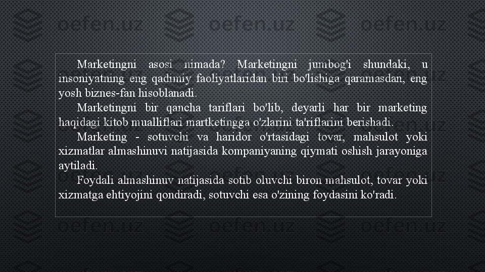 Marketingni  asosi  nimada?  Marketingni  jumbog'i  shundaki,  u 
insoniyatning  eng  qadimiy  faoliyatlaridan  biri  bo'lishiga  qaramasdan,  eng 
yosh biznes-fan hisoblanadi.
Marketingni  bir  qancha  tariflari  bo'lib,  deyarli  har  bir  marketing 
haqidagi kitob mualliflari martketingga o'zlarini ta'riflarini berishadi.
Marketing  -  sotuvchi  va  haridor  o'rtasidagi  tovar,  mahsulot  yoki 
xizmatlar  almashinuvi  natijasida  kompaniyaning  qiymati  oshish  jarayoniga 
aytiladi.
Foydali  almashinuv  natijasida  sotib  oluvchi  biron  mahsulot,  tovar  yoki 
xizmatga ehtiyojini qondiradi, sotuvchi esa o'zining foydasini ko'radi. 