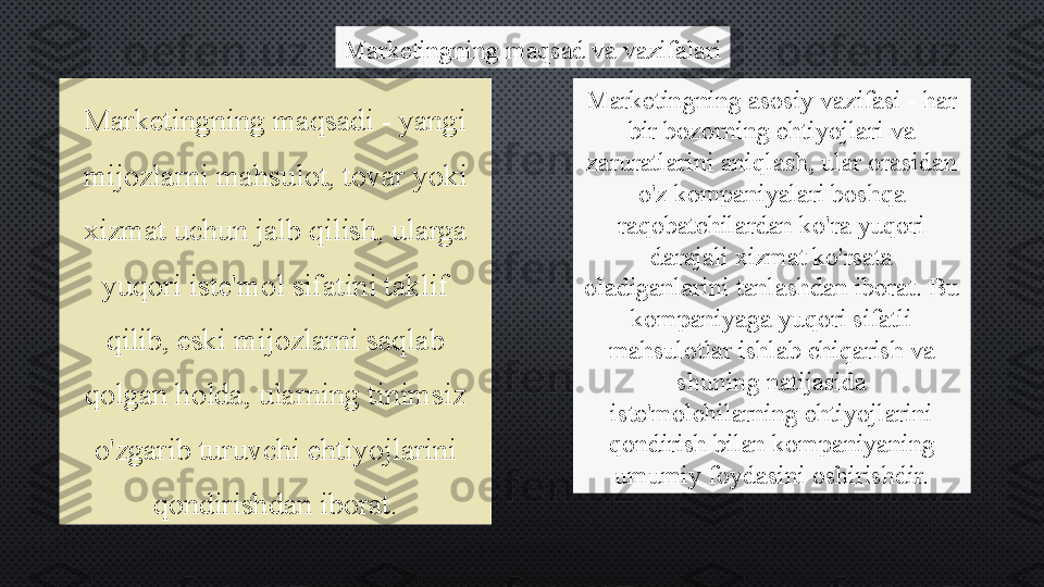 Marketingning maqsad va vazifalari
Marketingning maqsadi - yangi 
mijozlarni mahsulot, tovar yoki 
xizmat uchun jalb qilish, ularga 
yuqori iste'mol sifatini taklif 
qilib, eski mijozlarni saqlab 
qolgan holda, ularning tinimsiz 
o'zgarib turuvchi ehtiyojlarini 
qondirishdan iborat. Marketingning asosiy vazifasi - har 
bir bozorning ehtiyojlari va 
zaruratlarini aniqlash, ular orasidan 
o'z kompaniyalari boshqa 
raqobatchilardan ko'ra yuqori 
darajali xizmat ko'rsata 
oladiganlarini tanlashdan iborat. Bu 
kompaniyaga yuqori sifatli 
mahsulotlar ishlab chiqarish va 
shuning natijasida 
iste'molchilarning ehtiyojlarini 
qondirish bilan kompaniyaning 
umumiy foydasini oshirishdir. 