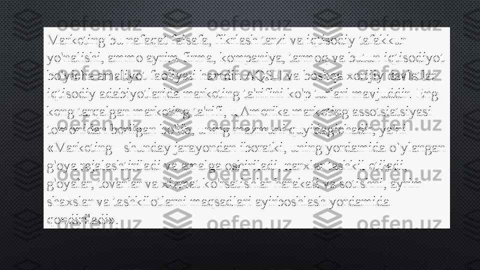 Marketing bu nafaqat falsafa, fikrlash tarzi va iqtisodiy tafakkur 
yo'nalishi, ammo ayrim firma, kompaniya, tarmoq va butun iqtisodiyot 
bo'yicha amaliyot faoliyati hamdir. AQSH va boshqa xorijiy davlatlar 
iqtisodiy adabiyotlarida marketing ta'rifini ko'p turlari mavjuddir. Eng 
keng tarqalgan marketing ta'rifi, u Amerika marketing assotsiatsiyasi 
tomonidan berilgan bo'lib, uning mazmuni quyidagichadir, ya'ni 
«Marketing - shunday jarayondan iboratki, uning yordamida o`ylangan 
g'oya rejalashtiriladi va amalga oshiriladi, narxlar tashkil etiladi, 
g'oyalar, tovarlar va xizmat ko'rsatishlar harakati va sotishni, ayrim 
shaxslar va tashkilotlarni maqsadlari ayirboshlash yordamida 
qondiriladi». 