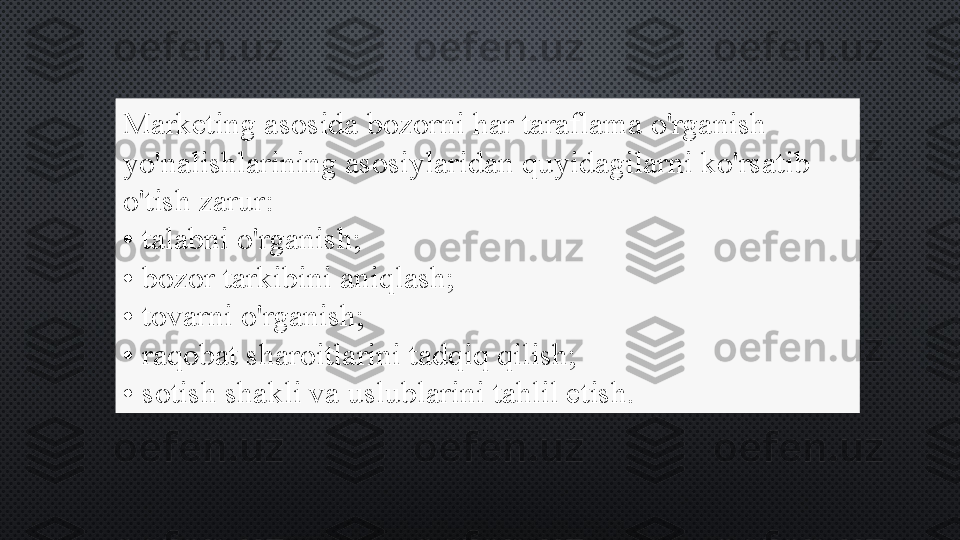 Marketing asosida bozorni har taraflama o'rganish 
yo'nalishlarining asosiylaridan quyidagilarni ko'rsatib 
o'tish zarur:
•  talabni o'rganish;
•  bozor tarkibini aniqlash;
•  tovarni o'rganish;
•  raqobat sharoitlarini tadqiq qilish;
•  sotish shakli va uslublarini tahlil etish. 