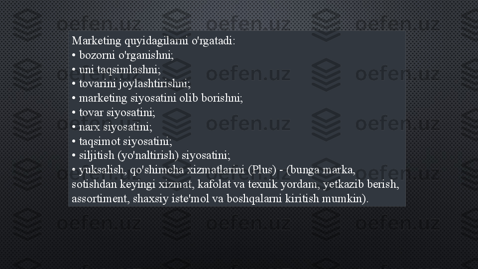 Marketing quyidagilarni o'rgatadi:
•  bozorni o'rganishni;
•  uni taqsimlashni;
•  tovarini joylashtirishni;
•  marketing siyosatini olib borishni;
•  tovar siyosatini;
•  narx siyosatini;
•  taqsimot siyosatini;
•  siljitish (yo'naltirish) siyosatini;
•  yuksalish, qo'shimcha xizmatlarini (Plus) - (bunga marka, 
sotishdan keyingi xizmat, kafolat va texnik yordam, yetkazib berish, 
assortiment, shaxsiy iste'mol va boshqalarni kiritish mumkin). 