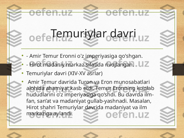   Temuriylar davri
•
- Amir Temur Eronni o'z imperiyasiga qo'shgan.
•
- Hirot madaniy markaz sifatida rivojlangan.
•
Temuriylar davri (XIV-XV asrlar)
•
  Amir Temur davrida Turon va Eron munosabatlari 
alohida ahamiyat kasb etdi. Temur Eronning ko‘plab 
hududlarini o‘z imperiyasiga qo‘shdi. Bu davrda ilm-
fan, san’at va madaniyat gullab-yashnadi. Masalan, 
Hirot shahri Temuriylar davrida madaniyat va ilm 
markaziga aylandi. 