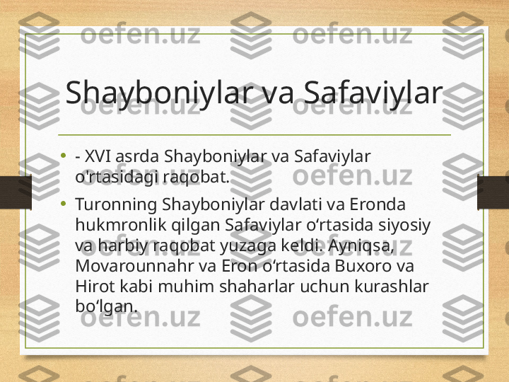 Shayboniylar va Safaviylar
•
- XVI asrda Shayboniylar va Safaviylar 
o'rtasidagi raqobat.
•
Turonning Shayboniylar davlati va Eronda 
hukmronlik qilgan Safaviylar o‘rtasida siyosiy 
va harbiy raqobat yuzaga keldi. Ayniqsa, 
Movarounnahr va Eron o‘rtasida Buxoro va 
Hirot kabi muhim shaharlar uchun kurashlar 
bo‘lgan. 