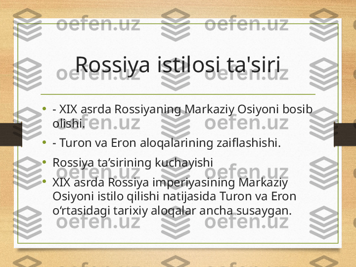 Rossiya istilosi ta'siri
•
- XIX asrda Rossiyaning Markaziy Osiyoni bosib 
olishi.
•
- Turon va Eron aloqalarining zaiflashishi.
•
Rossiya ta’sirining kuchayishi
•
XIX asrda Rossiya imperiyasining Markaziy 
Osiyoni istilo qilishi natijasida Turon va Eron 
o‘rtasidagi tarixiy aloqalar ancha susaygan. 