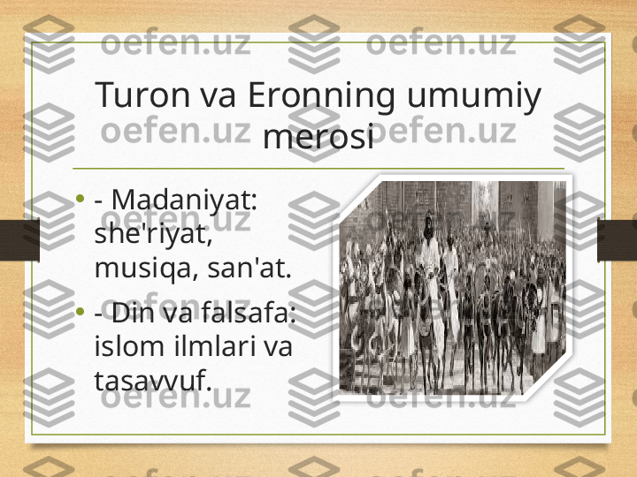 Turon va Eronning umumiy 
merosi
•
- Madaniyat: 
she'riyat, 
musiqa, san'at.
•
- Din va falsafa: 
islom ilmlari va 
tasavvuf.  