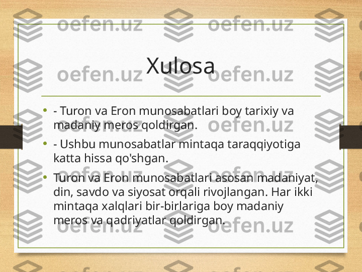 Xulosa
•
- Turon va Eron munosabatlari boy tarixiy va 
madaniy meros qoldirgan.
•
- Ushbu munosabatlar mintaqa taraqqiyotiga 
katta hissa qo'shgan.
•
Turon va Eron munosabatlari asosan madaniyat, 
din, savdo va siyosat orqali rivojlangan. Har ikki 
mintaqa xalqlari bir-birlariga boy madaniy 
meros va qadriyatlar qoldirgan. 