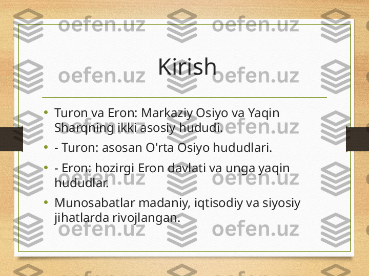   Kirish
•
Turon va Eron: Markaziy Osiyo va Yaqin 
Sharqning ikki asosiy hududi.
•
- Turon: asosan O'rta Osiyo hududlari.
•
- Eron: hozirgi Eron davlati va unga yaqin 
hududlar.
•
Munosabatlar madaniy, iqtisodiy va siyosiy 
jihatlarda rivojlangan. 