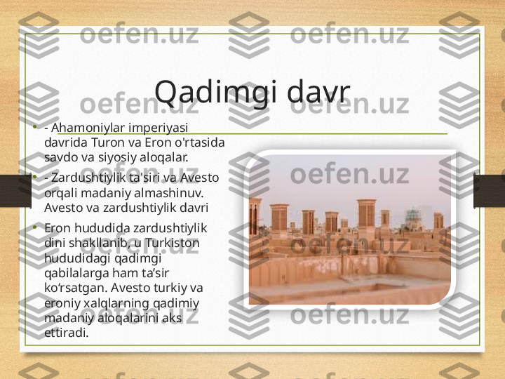 Qadimgi davr
• - Ahamoniylar imperiyasi 
davrida Turon va Eron o'rtasida 
savdo va siyosiy aloqalar.
• - Zardushtiylik ta'siri va Avesto 
orqali madaniy almashinuv.  
Avesto va zardushtiylik davri
•
Eron hududida zardushtiylik 
dini shakllanib, u Turkiston 
hududidagi qadimgi 
qabilalarga ham ta’sir 
ko‘rsatgan. Avesto turkiy va 
eroniy xalqlarning qadimiy 
madaniy aloqalarini aks 
ettiradi.  