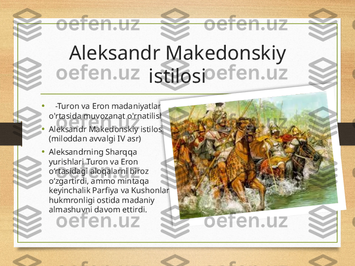 Aleksandr Makedonskiy 
istilosi
•     -Turon va Eron madaniyatlari 
o'rtasida muvozanat o'rnatilishi.
•
Aleksandr Makedonskiy istilosi 
(miloddan avvalgi IV asr)
• Aleksandrning Sharqqa 
yurishlari Turon va Eron 
o‘rtasidagi aloqalarni biroz 
o‘zgartirdi, ammo mintaqa 
keyinchalik Parfiya va Kushonlar 
hukmronligi ostida madaniy 
almashuvni davom ettirdi.  