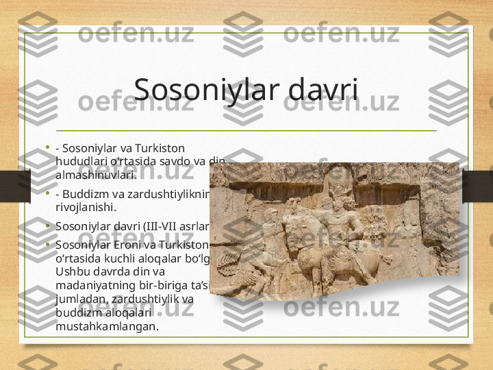 Sosoniylar davri
•
- Sosoniylar va Turkiston 
hududlari o'rtasida savdo va din 
almashinuvlari.
•
- Buddizm va zardushtiylikning 
rivojlanishi.
•
Sosoniylar davri (III-VII asrlar)
•
Sosoniylar Eroni va Turkiston 
o‘rtasida kuchli aloqalar bo‘lgan. 
Ushbu davrda din va 
madaniyatning bir-biriga ta’siri, 
jumladan, zardushtiylik va 
buddizm aloqalari 
mustahkamlangan .  