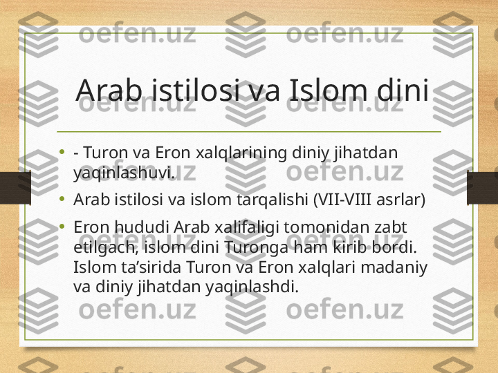   Arab istilosi va Islom dini
•
- Turon va Eron xalqlarining diniy jihatdan 
yaqinlashuvi.
•
Arab istilosi va islom tarqalishi (VII-VIII asrlar)
•
Eron hududi Arab xalifaligi tomonidan zabt 
etilgach, islom dini Turonga ham kirib bordi. 
Islom ta’sirida Turon va Eron xalqlari madaniy 
va diniy jihatdan yaqinlashdi. 