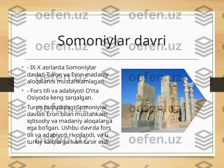 Somoniylar davri
•
- IX-X asrlarda Somoniylar 
davlati Turon va Eron madaniy 
aloqalarini mustahkamlagan.
•
- Fors tili va adabiyoti O'rta 
Osiyoda keng tarqalgan.
•
Turon hududidagi Somoniylar 
davlati Eron bilan mustahkam 
iqtisodiy va madaniy aloqalarga 
ega bo‘lgan. Ushbu davrda fors 
tili va adabiyoti rivojlandi, va u 
turkiy xalqlarga ham ta’sir etdi. 