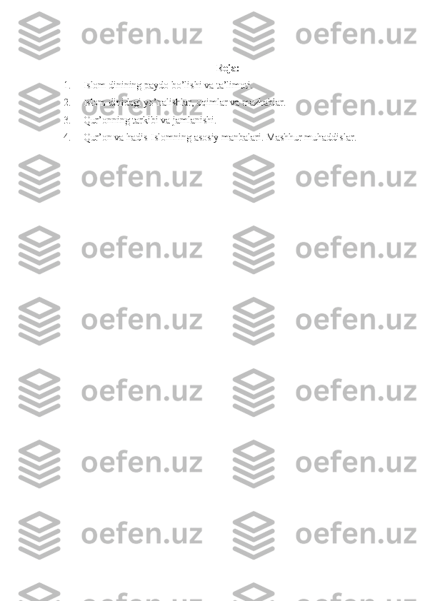 Reja:
1.          Islom	 dinining	 paydo	 bo’lishi	 va	 ta’limoti.
2.          	
Islom	 dinidagi	 yo’nalishlar,	 oqimlar	 va	 mazhablar.
3.          	
Qur’onning	 tarkibi	 va	 jamlanishi.
4.           Qur’on	
 va	 hadis-Islomning	 asosiy	 manbalari.	 Mashhur	 muhaddislar. 