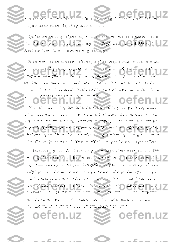 Suralarning hajmi	 ham	 har	 hil:	 eng	 katta	 hajmga	 ega	 bo’lgan	 2-surada	 286	 oyat
bor,	
 eng	 kichik	 suralar	 faqat	 3 oyatdangina	 iborat.
Qur’on	
 matnlarining	 to’planishi,	 tahrir	 qilinishi	 va	 muqaddas	 yozuv	 sifatida
e’tirof	
 etilishi	 Muhammad	 vafotidan	 keyin	 20-25	 yil	 davomida,	 dastlabki	 xalifalar
Abu	
 Bakr,	 Umar,	 Usmon	 davrida	 amalga	 oshirilgan.
Muhammad	
 suralarni	 yoddan	 o’qigan,	 targ’ibot	 vaqtida	 musulmonlar	 ham	 uni
yod	
 olgan.	 Boshqa	 xalqlardagidek,	 arablar	 o’rtasida	 ham	 folklorga	 hos	 she’rlar,
rivoyatlar	
 faqat	 yod	 olish	 va	 og’izdan-og’izga	 ko’chirish	 yo’li	 bilan	 avloddan-
avlodga	
 o’tib	 saqlangan.	 Faqat	 ayrim	 savodli	 kishilargina	 ba’zi	 suralarni
pergament,	
 yog’och	 tahtakach,	 kurak	 suyaklariga	 yozib	 olganlar.	 Suralarni	 to’la
yodlab	
 olgan	 musulmonlar	 anchagina	 bo’lgan.
Abu	
 Bakr	 hukmronligi	 davrida	 barcha	 suralarni	 to’la	 yod	 bilgan	 7 tagina	 odam
qolgan	
 edi.	 Muhammad	 umrining	 oxirlarida	 5 yil	 davomida	 unga	 kotiblik	 qilgan
Zayd	
 ibn	 Sobit	 bitta	 suraning	 oxirinigina	 bilmagan,	 qolgan	 barcha	 suralarni	 yod
bilgan.	
 Ko’pchilik	 musulmonlar	 ayrim	 sura	 yoki	 parchalarni	 yod	 bilganlar,	 xolos.
Binobarin,	
 yana	 bir	 necha	 janglardan	 so’ng	 suralarni	 yod	 bilgan	 odamlar
qolmasligi	
 va	 Qur’on	 matnini	 tiklash	 mumkin	 bo’lmay	 qolish	 xavfi	 paydo	 bo’lgan.
Shuni	
 hisobga	 olib,	 Abu	 Bakr	 eng	 yaqin	 safdoshi	 Umar	 maslahati	 bilan	 633
yilda	
 Qur’on	 suralarini	 to’plab,	 dastxat	 qildirishga	 qaror	 bergan	 va	 bu	 vazifani
bajarishni	
 Zaydga	 topshirgan.	 Rivoyatlar	 bo’yicha,	 u	 masjidga	 o’tqazib
qo’yilgan,	
 sahobalardan	 har	 biri	 o’zi	 bilgan	 suralarni	 o’qigan,	 Zayd	 yozib	 borgan.
Har	
 bir	 sura,	 parcha	 yoki	 oyatlar	 qismini	 avval	 bir	 kishi	 o’qib,so’ngra	 ikkinchi
kishi	
 o’qiganda	 aynan	 mos	 kelsa,	 o’shandagina	 yozib	 borilgan.	 Bu	 to’plam
dastavval	
 Suhuf	 (sahifalar)	 deb	 nom	 olgan.	 Binobarin,	 u alohida	 pergament
sahifalarga	
 yozilgan	 bo’lishi	 kerak.	 Lekin	 bu	 nusha	 saqlanib	 qolmagan.	 U
haqidagi	
 ma’lumotlarni	 biz	 faqat	 ilk	 manbalardangina	 bilamiz. 