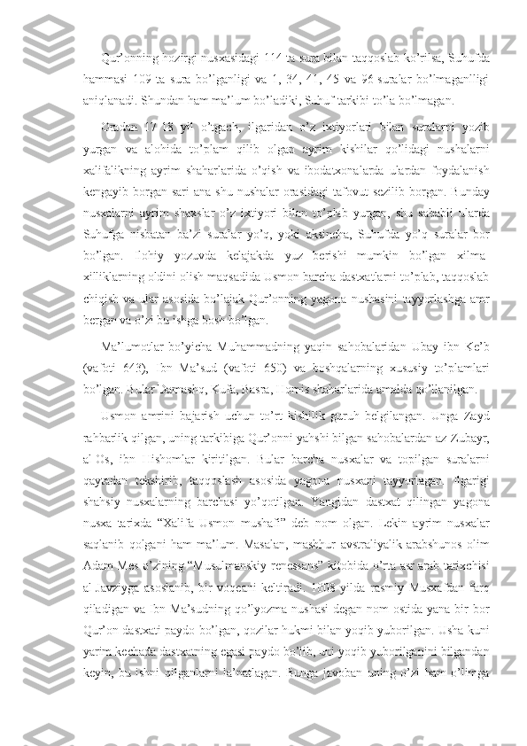 Qur’onning hozirgi	 nusxasidagi	 114	 ta	 sura	 bilan	 taqqoslab	 ko’rilsa,	 Suhufda
hammasi	
 109	 ta	 sura	 bo’lganligi	 va	 1,	 34,	 41,	 45	 va	 96-suralar	 bo’lmaganlligi
aniqlanadi.	
 Shundan	 ham	 ma’lum	 bo’ladiki,	 Suhuf	 tarkibi	 to’la	 bo’lmagan.
Oradan	
 17-18	 yil	 o’tgach,	 ilgaridan	 o’z	 ixtiyorlari	 bilan	 suralarni	 yozib
yurgan	
 va	 alohida	 to’plam	 qilib	 olgan	 ayrim	 kishilar	 qo’lidagi	 nushalarni
xalifalikning	
 ayrim	 shaharlarida	 o’qish	 va	 ibodatxonalarda	 ulardan	 foydalanish
kengayib	
 borgan	 sari	 ana	 shu	 nushalar	 orasidagi	 tafovut	 sezilib	 borgan.	 Bunday
nusxalarni	
 ayrim	 shaxslar	 o’z	 ixtiyori	 bilan	 to’plab	 yurgan,	 shu	 sababli	 ularda
Suhufga	
 nisbatan	 ba’zi	 suralar	 yo’q,	 yoki	 aksincha,	 Suhufda	 yo’q	 suralar	 bor
bo’lgan.	
 Ilohiy	 yozuvda	 kelajakda	 yuz	 berishi	 mumkin	 bo’lgan	 xilma-
xilliklarning	
 oldini	 olish	 maqsadida	 Usmon	 barcha	 dastxatlarni	 to’plab,	 taqqoslab
chiqish	
 va	 ular	 asosida	 bo’lajak	 Qur’onning	 yagona	 nushasini	 tayyorlashga	 amr
bergan	
 va	 o’zi	 bu	 ishga	 bosh	 bo’lgan.
Ma’lumotlar	
 bo’yicha	 Muhammadning	 yaqin	 sahobalaridan	 Ubay	 ibn	 Ke’b
(vafoti	
 643),	 Ibn	 Ma’sud	 (vafoti	 650)	 va	 boshqalarning	 xususiy	 to’plamlari
bo’lgan.	
 Bular	 Damashq,	 Kufa,	 Basra,	 Homis	 shaharlarida	 amalda	 qo’llanilgan.
Usmon	
 amrini	 bajarish	 uchun	 to’rt	 kishilik	 guruh	 belgilangan.	 Unga	 Zayd
rahbarlik	
 qilgan,	 uning	 tarkibiga	 Qur’onni	 yahshi	 bilgan	 sahobalardan	 az-Zubayr,
al-Os,	
 ibn	 Hishomlar	 kiritilgan.	 Bular	 barcha	 nus x alar	 va	 topilgan	 suralarni
qaytadan	
 tekshirib,	 taqqoslash	 asosida	 yagona	 nus x ani	 tayyorlagan.	 Ilgarigi
shahsiy	
 nusxalarning	 barchasi	 yo’qotilgan.	 Yangidan	 dastxat	 qilingan	 yagona
nusxa	
 tarixda	 “Xalifa	 Usmon	 mushafi”	 deb	 nom	 olgan.	 Lekin	 ayrim	 nusxalar
saqlanib	
 qolgani	 ham	 ma’lum.	 Masalan,	 mashhur	 avstraliyalik	 arabshunos	 olim
Adam	
 Mes	 o’zining	 “Musulmanskiy	 renessans”	 kitobida	 o’rta	 asr	 arab	 tarixchisi
al-Javziyga	
 asoslanib,	 bir	 voqeani	 keltiradi.	 1008	 yilda	 rasmiy	 Musxafdan	 farq
qiladigan	
 va	 Ibn	 Ma’sudning	 qo’lyozma	 nushasi	 degan	 nom	 ostida	 yana	 bir	 bor
Qur’on	
 dastxati	 paydo	 bo’lgan,	 qozilar	 hukmi	 bilan	 yoqib	 yuborilgan.	 Usha	 kuni
yarim	
 kechada	 dastxatning	 egasi	 paydo	 bo’lib,	 uni	 yoqib	 yuborilganini	 bilgandan
keyin,	
 bu	 ishni	 qilganlarni	 la’natlagan.	 Bunga	 javoban	 uning	 o’zi	 ham	 o’limga 